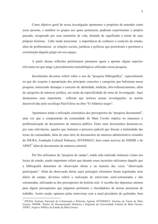 5



       Como objetivo geral de nossa investigação apontamos o propósito de entender como
essas pessoas, e também os grupos aos quais pertencem, puderam experimentar o próprio
passado, recuperado por suas memórias de vida, dotando de significado a trama de suas
próprias histórias. Cabe ainda mencionar a importância de conhecer o contexto de estudo,
além de problematizar as relações sociais, jurídicas e políticas que permitiram e permitem a
constituição daquele grupo em seu espaço.

       A partir dessas reflexões preliminares passamos agora a apontar alguns aspectos
relevantes no que tange a procedimentos metodológicos utilizados nessa pesquisa.

       Inicialmente devemos referir sobre o uso da “pesquisa bibliográfica”, especialmente
no que diz respeito à apropriação dos principais conceitos e categorias que balizaram nossa
pesquisa, merecendo destaque o conceito de identidade, tradição, afro-referenciamento, além
de categorias de natureza jurídica, em razão da especificidade do tema de investigação. Aqui
destacamos uma importante          reflexão que norteou nossas investigações: as teorias
desenvolvidas pelo sociólogo Paul Gilroy na obra “O Atlântico negro”.

       Apontamos ainda a utilização sistemática dos pressupostos da “pesquisa documental”,
uma vez que a compreensão da comunidade do Mata Cavalo implica no manuseio e
problematização de documentos de natureza pública. Entre estes documentos destacam-se,
por suas relevâncias, aqueles que instruem o processo judicial que discute a titularidade das
terras da comunidade, além de uma série de documentos de natureza administrativa oriundos
do INCRA, Fundação Cultural Palmares, INTERMAT, bem como acervos do NDHIR e do
APMT7 além de documentos de natureza cartorial.

       Por fim utilizamos da “pesquisa de campo”, tendo sido realizado inúmeras visitas aos
locais de estudo, sendo importante referir que durante essas incursões utilizamos daquilo que
a bibliografia denomina de observação direta e na maioria das vezes “observação
participante”. Além da observação direta cujos principais elementos foram registrados num
diário de campo, devemos referir a realização de entrevistas semi-estruturadas e não
estruturadas, utilizando-se dos pressupostos da história oral. A escolha dos depoentes atentou
para alguns pressupostos que julgamos pertinente e elucidadores de nossas premissas de
trabalho. Assim sendo, optamos pelas entrevistas com a atual presidente do quilombo, bem
7
 INCRA: Instituto Nacional de Colonização e Reforma Agrária; INTERMAT: Instituto de Terras de Mato
Grosso; NDHIR: Núcleo de Documentação Histórica e Regional da Universidade Federal de Mato Grosso;
APMT: Arquivo Público do Estado de Mato Grosso.
 