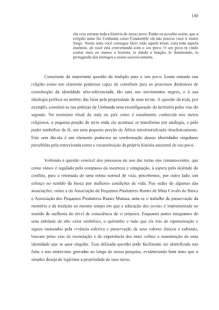 140



                        ela vem retratar toda a história de nosso povo. Então eu acredito assim, que a
                        religião tanto faz Umbanda como Candomblé ela não precisa você ir muito
                        longe. Numa roda você consegue fazer todo aquele ritual, com toda aquela
                        essência, ali você está conversando com o seu povo. O seu povo ta vindo
                        contar mais ou menos a história, te dando a benção, te iluminando, te
                        protegendo dos inimigos e assim sucessivamente.



       Consciente da importante questão da tradição para o seu povo, Laura entende sua
religião como um elemento poderoso capaz de contribuir para os processos dinâmicos de
constituição da identidade afro-referenciada, tão cara aos movimentos negros, e à sua
ideologia política no âmbito das lutas pela propriedade de suas terras. A questão da roda, por
exemplo, constitui-se nas práticas da Umbanda uma reconfiguração do território pelas vias do
sagrado. No momento ritual da roda ou gira como é usualmente conhecida nos meios
religiosos, a pequena porção de terra onde ele acontece se transforma por analogia, e pelo
poder simbólico da fé, em uma pequena porção da África reterritorializada ritualisticamente.
Este sem dúvida é um elemento poderoso na conformação dessas identidades singulares
percebidas pela entrevistada como a reconstituição da própria história ancestral de seu povo.


       Voltando à questão sensível dos processos de uso das terras dos remanescentes, que
como vimos é regulado pelo compasso da incerteza e estagnação, à espera pelo deslinde do
conflito, para a retomada de uma rotina normal de vida, percebemos, por outro lado, um
esforço no sentido da busca por melhores condições de vida. Nas sedes de algumas das
associações, como a da Associação de Pequenos Produtores Rurais de Mata Cavalo de Baixo
e Associação dos Pequenos Produtores Rurais Mutuca, nota-se o trabalho de preservação da
memória e da tradição ao mesmo tempo em que a educação dos jovens é implementada no
sentido de melhoria do nível de consciência de si próprios. Enquanto partes integrantes de
uma entidade de alto valor simbólico, o quilombo e tudo que ele trás de representação e
signos maturados pela vivência coletiva e preservação de seus valores étnicos e culturais,
buscam pelas vias da recordação e da experiência dos mais velhos a manutenção de uma
identidade que se quer singular. Essa delicada questão pode facilmente ser identificada nas
falas e nas entrevistas gravadas ao longo de nossa pesquisa, evidenciando bem mais que o
simples desejo de legitimar a propriedade de suas terras.
 