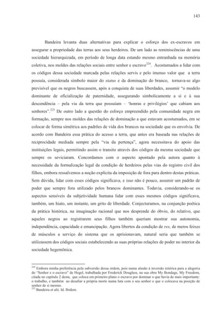 143




        Bandeira levanta duas alternativas para explicar o esforço dos ex-escravos em
assegurar a propriedade das terras aos seus herdeiros. De um lado as reminiscências de uma
sociedade hierarquizada, em período de longa data estando mesmo entranhada na memória
coletiva, nos moldes das relações sociais entre senhor e escravo224. Acostumados a lidar com
os códigos dessa sociedade marcada pelas relações servis e pelo imenso valor que a terra
possuía, considerada símbolo maior do status e da dominação do branco, tornava-se algo
previsível que os negros buscassem, após a conquista de suas liberdades, assumir “o modelo
dominante de oficialização de paternidade, assegurando simbolicamente a si e à sua
descendência – pela via da terra que possuíam – ‘honras e privilégios’ que cabiam aos
senhores”.225 De outro lado a questão do esforço empreendido pela comunidade negra em
formação, sempre nos moldes das relações de dominação a que estavam acostumados, em se
colocar de forma simétrica aos padrões de vida dos brancos na sociedade que os envolvia. De
acordo com Bandeira essa prática do acesso a terra, que antes era baseada nas relações de
reciprocidade mediada sempre pela “via da pertença”, agora necessitava do apoio das
instituições legais, permitindo assim o transito através dos códigos da mesma sociedade que
sempre os seviciaram. Concordamos com o aspecto apontado pela autora quanto à
necessidade da formalização legal da condição de herdeiros pelas vias do registro civil dos
filhos, embora ressalvemos a noção explícita da imposição de fora para dentro destas práticas.
Sem dúvida, lidar com esses códigos significava, e isso não é pouco, assumir um padrão de
poder que sempre fora utilizado pelos brancos dominantes. Todavia, considerando-se os
aspectos sensíveis da subjetividade humana lidar com esses mesmos códigos significava,
também, um hiato, um instante, um grito de liberdade. Conjecturamos, na conjunção poética
da prática histórica, na imaginação racional que nos desprende do óbvio, do relativo, que
aqueles negros ao registrarem seus filhos também queriam mostrar sua autonomia,
independência, capacidade e emancipação. Agora libertos da condição de res, de meros feixes
de músculos a serviço do sistema que os aprisionavam, natural seria que também se
utilizassem dos códigos sociais estabelecendo as suas próprias relações de poder no interior da
sociedade hegemônica.


224
    Embora minha preferência pela subversão dessa ordem, pois numa alusão à inversão retórica para a alegoria
do “Senhor e o escravo” de Hegel, trabalhada por Frederick Douglass, na sua obra My Bondage, My Freedom,
citada no capítulo 2 desta, que coloca em primeiro plano o escravo por dominar o que havia de mais importante:
o trabalho, e também ao desafiar a própria morte numa luta com o seu senhor o que o colocava na posição de
senhor de si mesmo.
225
    Bandeira et alii. Id. Ibidem.
 