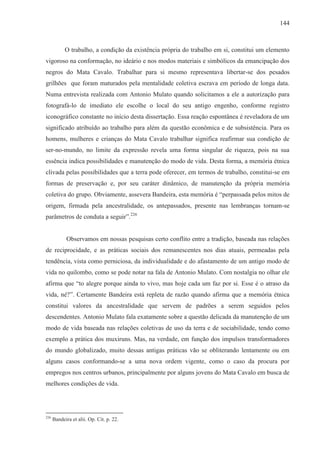 144



            O trabalho, a condição da existência própria do trabalho em si, constitui um elemento
vigoroso na conformação, no ideário e nos modos materiais e simbólicos da emancipação dos
negros do Mata Cavalo. Trabalhar para si mesmo representava libertar-se dos pesados
grilhões que foram maturados pela mentalidade coletiva escrava em período de longa data.
Numa entrevista realizada com Antonio Mulato quando solicitamos a ele a autorização para
fotografá-lo de imediato ele escolhe o local do seu antigo engenho, conforme registro
iconográfico constante no início desta dissertação. Essa reação espontânea é reveladora de um
significado atribuído ao trabalho para além da questão econômica e de subsistência. Para os
homens, mulheres e crianças do Mata Cavalo trabalhar significa reafirmar sua condição de
ser-no-mundo, no limite da expressão revela uma forma singular de riqueza, pois na sua
essência indica possibilidades e manutenção do modo de vida. Desta forma, a memória étnica
clivada pelas possibilidades que a terra pode oferecer, em termos de trabalho, constitui-se em
formas de preservação e, por seu caráter dinâmico, de manutenção da própria memória
coletiva do grupo. Obviamente, assevera Bandeira, esta memória é “perpassada pelos mitos de
origem, firmada pela ancestralidade, os antepassados, presente nas lembranças tornam-se
parâmetros de conduta a seguir”.226


             Observamos em nossas pesquisas certo conflito entre a tradição, baseada nas relações
de reciprocidade, e as práticas sociais dos remanescentes nos dias atuais, permeadas pela
tendência, vista como perniciosa, da individualidade e do afastamento de um antigo modo de
vida no quilombo, como se pode notar na fala de Antonio Mulato. Com nostalgia no olhar ele
afirma que “to alegre porque ainda to vivo, mas hoje cada um faz por si. Esse é o atraso da
vida, né?”. Certamente Bandeira está repleta de razão quando afirma que a memória étnica
constitui valores da ancestralidade que servem de padrões a serem seguidos pelos
descendentes. Antonio Mulato fala exatamente sobre a questão delicada da manutenção de um
modo de vida baseada nas relações coletivas de uso da terra e de sociabilidade, tendo como
exemplo a prática dos muxiruns. Mas, na verdade, em função dos impulsos transformadores
do mundo globalizado, muito dessas antigas práticas vão se obliterando lentamente ou em
alguns casos conformando-se a uma nova ordem vigente, como o caso da procura por
empregos nos centros urbanos, principalmente por alguns jovens do Mata Cavalo em busca de
melhores condições de vida.




226
      Bandeira et alii. Op. Cit. p. 22.
 