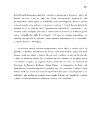 146



disponibilizando treinamentos, palestras e publicações técnicas acerca do manejo e cultivo de
produtos agrícolas. Além do apoio dos órgãos governamentais, organizações não
governamentais e setores ligados aos movimentos sociais também apóiam a produção agrícola
nesta comunidade, como podemos constatar por ocasião da II Festa da Banana Quilombola
realizada em 06 de Junho de 2010. Carinhosamente chamados de            “papa-banana”, esse
produto é motivo de orgulho, tanto para os remanescentes da Comunidade do Mutuca quanto
para a   população da cidade de Livramento – MT que, em nenhuma circunstância             se
importam com o apelido. Ao contrário, a banana, principal produto produzido na comunidade,
já faz parte da tradição de seu povo.


     Ao som das músicas regionais mato-grossenses, muitas danças e comidas típicas do
quilombo, os produtos manufaturados da banana, como doces diversos, geléias, tira-gosto
(banana cortada em rodelas e fritas no óleo de soja) e também a tradicional farinha, são
expostos ao público na pequena feira de produtos agrícolas montadas em um galpão aberto
com cobertura de palhas de coqueiros. Laura Ferreira da Silva, uma das lideranças da
Associação de Pequenos Produtores Rurais Mutuca             e organizadora da festa, está
profundamente envolvida nos projetos de melhorias para a sua comunidade. Para ela o evento
da Festa da Banana constitui-se numa rara oportunidade para expor o produto produzido no
quilombo, o que justifica seu empenho na divulgação da feira e na expansão dos produtos
expostos, atraindo assim um maior número de visitantes à sua comunidade.
 