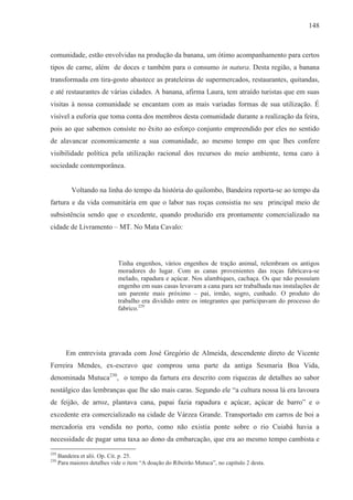 148



comunidade, estão envolvidas na produção da banana, um ótimo acompanhamento para certos
tipos de carne, além de doces e também para o consumo in natura. Desta região, a banana
transformada em tira-gosto abastece as prateleiras de supermercados, restaurantes, quitandas,
e até restaurantes de várias cidades. A banana, afirma Laura, tem atraído turistas que em suas
visitas à nossa comunidade se encantam com as mais variadas formas de sua utilização. É
visível a euforia que toma conta dos membros desta comunidade durante a realização da feira,
pois ao que sabemos consiste no êxito ao esforço conjunto empreendido por eles no sentido
de alavancar economicamente a sua comunidade, ao mesmo tempo em que lhes confere
visibilidade política pela utilização racional dos recursos do meio ambiente, tema caro à
sociedade contemporânea.


           Voltando na linha do tempo da história do quilombo, Bandeira reporta-se ao tempo da
fartura e da vida comunitária em que o labor nas roças consistia no seu principal meio de
subsistência sendo que o excedente, quando produzido era prontamente comercializado na
cidade de Livramento – MT. No Mata Cavalo:




                              Tinha engenhos, vários engenhos de tração animal, relembram os antigos
                              moradores do lugar. Com as canas provenientes das roças fabricava-se
                              melado, rapadura e açúcar. Nos alambiques, cachaça. Os que não possuíam
                              engenho em suas casas levavam a cana para ser trabalhada nas instalações de
                              um parente mais próximo – pai, irmão, sogro, cunhado. O produto do
                              trabalho era dividido entre os integrantes que participavam do processo do
                              fabrico.229




         Em entrevista gravada com José Gregório de Almeida, descendente direto de Vicente
Ferreira Mendes, ex-escravo que comprou uma parte da antiga Sesmaria Boa Vida,
denominada Mutuca230, o tempo da fartura era descrito com riquezas de detalhes ao sabor
nostálgico das lembranças que lhe são mais caras. Segundo ele “a cultura nossa lá era lavoura
de feijão, de arroz, plantava cana, papai fazia rapadura e açúcar, açúcar de barro” e o
excedente era comercializado na cidade de Várzea Grande. Transportado em carros de boi a
mercadoria era vendida no porto, como não existia ponte sobre o rio Cuiabá havia a
necessidade de pagar uma taxa ao dono da embarcação, que era ao mesmo tempo cambista e
229
      Bandeira et alii. Op. Cit. p. 25.
230
      Para maiores detalhes vide o item “A doação do Ribeirão Mutuca”, no capítulo 2 desta.
 