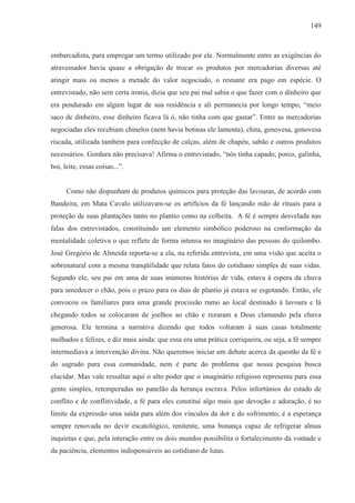 149



embarcadista, para empregar um termo utilizado por ele. Normalmente entre as exigências do
atravessador havia quase a obrigação de trocar os produtos por mercadorias diversas até
atingir mais ou menos a metade do valor negociado, o restante era pago em espécie. O
entrevistado, não sem certa ironia, dizia que seu pai mal sabia o que fazer com o dinheiro que
era pendurado em algum lugar de sua residência e ali permanecia por longo tempo, “meio
saco de dinheiro, esse dinheiro ficava lá ó, não tinha com que gastar”. Entre as mercadorias
negociadas eles recebiam chinelos (nem havia botinas ele lamenta), chita, genovesa, genovesa
riscada, utilizada também para confecção de calças, além de chapéu, sabão e outros produtos
necessários. Gordura não precisava! Afirma o entrevistado, “nós tinha capado, porco, galinha,
boi, leite, essas coisas...”.


      Como não dispunham de produtos químicos para proteção das lavouras, de acordo com
Bandeira, em Mata Cavalo utilizavam-se os artifícios da fé lançando mão de rituais para a
proteção de suas plantações tanto no plantio como na colheita. A fé é sempre desvelada nas
falas dos entrevistados, constituindo um elemento simbólico poderoso na conformação da
mentalidade coletiva o que reflete de forma intensa no imaginário das pessoas do quilombo.
José Gregório de Almeida reporta-se a ela, na referida entrevista, em uma visão que aceita o
sobrenatural com a mesma tranqüilidade que relata fatos do cotidiano simples de suas vidas.
Segundo ele, seu pai em uma de suas inúmeras histórias de vida, estava à espera da chuva
para umedecer o chão, pois o prazo para os dias de plantio já estava se esgotando. Então, ele
convocou os familiares para uma grande procissão rumo ao local destinado à lavoura e lá
chegando todos se colocaram de joelhos ao chão e rezaram a Deus clamando pela chuva
generosa. Ele termina a narrativa dizendo que todos voltaram à suas casas totalmente
molhados e felizes, e diz mais ainda: que essa era uma prática corriqueira, ou seja, a fé sempre
intermediava a intervenção divina. Não queremos iniciar um debate acerca da questão da fé e
do sagrado para essa comunidade, nem é parte do problema que nossa pesquisa busca
elucidar. Mas vale ressaltar aqui o alto poder que o imaginário religioso representa para essa
gente simples, retemperadas no panelão da herança escrava. Pelos infortúnios do estado de
conflito e de conflitividade, a fé para eles constitui algo mais que devoção e adoração, é no
limite da expressão uma saída para além dos vínculos da dor e do sofrimento, é a esperança
sempre renovada no devir escatológico, renitente, uma bonança capaz de refrigerar almas
inquietas e que, pela interação entre os dois mundos possibilita o fortalecimento da vontade e
da paciência, elementos indispensáveis ao cotidiano de lutas.
 