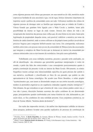6



como algumas pessoas mais idosas que possuem, em suas narrativas de vida, memórias muito
expressivas herdadas de seus ancestrais o que, via de regra, fornece elementos importantes da
trajetória social e política da comunidade como um todo. Utilizamos também dos relatos de
algumas pessoas de destaque entre as famílias que migraram para as cidades de Cuiabá e
Várzea Grande que guardam forte ligação com o Mata Cavalo e, também, lutam pela
possibilidade de retorno ao lugar de onde vieram. Através dos relatos de vida e da
recuperação das memórias das pessoas mais velhas que, de uma forma ou de outra, lutam pela
legitimação da propriedade daquelas terras, será possível viabilizar a narrativa em torno da
história da cadeia dominial, onde os atores utilizam-se da própria trama jurídica envolvida no
processo litigioso para conquistar definitivamente suas terras. Em contrapartida, realizamos
também entrevistas com pessoas mais jovens da comunidade do Mutuca (uma das associações
que integram o complexo do Mata Cavalo) que se destacam no interior da comunidade por
estarem sintonizadas com os movimentos de resistência e luta pela causa quilombola.

        Trabalhando com essas múltiplas memórias, presente e passado serão analisados, no
afã da identificação dos elementos que permitirão questionar interpretações e visões de
mundo, a partir das falas dos entrevistados e seus conseqüentes posicionamentos quanto à
própria constituição do presente vivido no interior do Mata Cavalo. Obviamente, os relatos
biográficos trazem consigo uma intencionalidade específica de quem procura dar sentido à
sua narrativa, escolhendo e classificando os fatos do seu passado, que podem ou não
apresentarem-se de forma cronológica. De acordo com Pierre Bourdieu, o relato propõe
“acontecimentos que, sem terem se desenrolado sempre em sua estrita sucessão cronológica,
tendem ou pretendem organizar-se em seqüências ordenadas segundo relações inteligíveis”.8
Não obstante, há que considerar-se que a história de vida e seus relatos podem conter sim, e
isso não é pouco, descrições bastante coerentes das ações cotidianas de um determinado
grupo, principalmente quando confrontadas com outras histórias de vida, delineando-se, por
assim dizer, os fios condutores de uma realidade presente. Essa conjuntura constitui-se, no
dizer de Verena Alberti, “histórias dentro da história”9.

        Em razão das impressões iniciais, e da análise dos depoimentos colhidos no decurso
dessa pesquisa, podemos levantar uma questão explicativa do processo de constituição da


8
  Bourdieu, Pierre. A ilusão biográfica. In: Ferreira, Marieta de Moraes; Amado, Janaína (coords.). Usos &
abusos da história oral. Rio de Janeiro: FGV 1996. P. 184.
9
  Alberti, Verena. Histórias dentro da história. IN: Pinsky, Carla Bassanezi (org.). Fontes históricas. – São
Paulo: Contexto, 2005. P. 166.
 