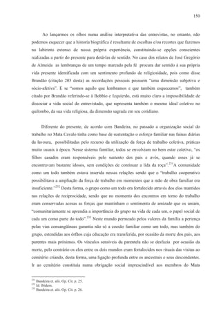 150



        Ao lançarmos os olhos numa análise interpretativa das entrevistas, no entanto, não
podemos esquecer que a historia biográfica é resultante de escolhas e/ou recortes que fazemos
no labirinto extenso de nossa própria experiência, constituindo-se opções conscientes
realizadas a partir do presente para dotá-las de sentido. No caso dos relatos de José Gregório
de Almeida as lembranças de um tempo marcado pela fé procura dar sentido à sua própria
vida presente identificada com um sentimento profundo de religiosidade, pois como disse
Brandão (citação 205 desta) as recordações pessoais possuem “uma dimensão subjetiva e
sócio-afetiva”. E se “somos aquilo que lembramos e que também esquecemos”, também
citado por Brandão referindo-se à Bobbio e Izquierdo, está muito claro a impossibilidade de
dissociar a vida social do entrevistado, que representa também o mesmo ideal coletivo no
quilombo, da sua vida religiosa, da dimensão sagrada em seu cotidiano.


       Diferente do presente, de acordo com Bandeira, no passado a organização social do
trabalho no Mata Cavalo tinha como base de sustentação o esforço familiar nas fainas diárias
da lavoura, possibilitadas pelo recurso da utilização da força de trabalho coletiva, práticas
muito usuais à época. Nesse sistema familiar, todos se envolviam no bem estar coletivo, “os
filhos casados eram responsáveis pelo sustento dos pais e avós, quando esses já se
encontravam bastante idosos, sem condições de continuar a lida da roça”.231A comunidade
como um todo também estava inserida nessas relações sendo que o “trabalho cooperativo
possibilitava a ampliação da força de trabalho em momentos que a mão de obra familiar era
insuficiente.”232 Desta forma, o grupo como um todo era fortalecido através dos elos mantidos
nas relações de reciprocidade, sendo que no momento dos encontros em torno do trabalho
eram conservadas acesas as forças que mantinham o sentimento de amizade que os uniam,
“comunitariamente se aprendia a importância do grupo na vida de cada um, o papel social de
cada um como parte do todo”.233 Neste mundo permeado pelos valores da família a pertença
pelas vias consangüíneas garantia não só a coesão familiar como um todo, mas também do
grupo, estendidas aos órfãos cuja educação era transferida, por ocasião da morte dos pais, aos
parentes mais próximos. Os vínculos sensíveis da parentela não se desfazia por ocasião da
morte, pelo contrário os elos entre os dois mundos eram fortalecidos nos rituais das visitas ao
cemitério criando, desta forma, uma ligação profunda entre os ancestrais e seus descendentes.
Ir ao cemitério constituía numa obrigação social imprescindível aos membros do Mata


231
    Bandeira et. alii. Op. Cit. p. 25.
232
    Id. Ibidem.
233
    Bandeira et. alii. Op. Cit. p. 26.
 