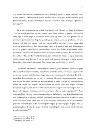 152



e os móveis da casa com “madeiras das matas, folhas de palmeiras, cipós, taquaras” como
afirma Bandeira. “Do couro dos animais fazia-se surrão, sacos para acondicionar os grãos.
Faziam-se arreios, móveis, instrumentos musicais. Faziam-se potes, moringas e panelas de
cerâmica.”236


       De acordo com depoimento oral de José Gregório de Almeida em 30 de Setembro de
2010, em nossas pesquisas, no Mata Cavalo tinha “forno de barro, fogão de fazer comida,
tinha pipa de fazer pinga de alambique, fazia açúcar de barro”. No local próprio que era
constituído por um ranchão de palha que abrigava o engenho, movido geralmente por uma
junta de bois, fazia-se o melado e logo após era acrescido o barro para extrair o açúcar, daí o
seu nome açúcar de barro. Essa autonomia do grupo se devia em grande parte à organização
social do quilombo pelo sistema comunitário da divisão de trabalho, propiciando a energia
necessária à resolução dos problemas tanto individuais quanto coletivos. Na fala simples de
José Gregório de Almeida, “quando fazia muxirum vinha setenta negros, aí depois é de fulano
vamos cortar arroz, aí depois é de sicrano reunia mais quarenta ou sessenta negros e ia cortar.
Então não existia miséria, não existia fome, porque todo mundo tinha, era unido”.


       No entanto, acreditamos, e a lógica aponta para isso, que a autonomia e coesão do grupo
não se prendiam exclusivamente a esses fatores apontados acima, aos elos de reciprocidade,
ao sistema comunal. Coordenar essa força, mesmo que aparentemente voluntária, demandava
capacidade de organização que por sua vez pressupõe lideranças capazes de orientar e manter
uma severa disciplina. Baseada no sistema político e social centrado no paternalismo no
âmbito da família e no respeito aos mais velhos no círculo social mais amplo, conforme
Bandeira nos aponta, “nas famílias extensas os filhos casados passavam a morar próximos aos
pais; a eles deviam obediência como pessoas mais velhas e mais experientes”. 237 Neste
sistema político o acesso a terra se dava em função da linhagem e da descendência comum,
mas também pelas relações de afinidade, compadrio, compartilhamento de devoção ao santo,
sendo que nestes outros casos, que não o da linhagem, a entrada de um novo membro no
grupo era “avalizada pelo chefe, pessoa responsável pela guarda dos papéis do grupo. Isto é, a
documentação da doação das terras. Na tarefa, auxiliado pelos mais idosos, numa espécie de
conselho de anciões”.238


236
    Bandeira et. alii. Op. Cit. p. 29.
237
    Bandeira et. alii. Op. Cit. p. 26.
238
    Bandeira et. alii. Op. Cit. p. 21.
 