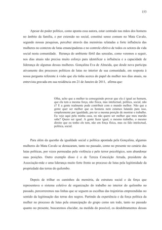 153




     Apesar do poder político, como aponta essa autora, estar centrado nas mãos dos homens
no âmbito da família, e por extensão no social, constitui senso comum no Mata Cavalo,
segundo nossas pesquisas, perceber através das memórias relatadas a forte influência das
mulheres no contexto de lutas emancipadoras e no controle efetivo de todos os setores da vida
social nesta comunidade. Herança do ambiente fértil das senzalas, como veremos a seguir,
nos dias atuais não precisa muito esforço para identificar a influência e a capacidade de
liderança de algumas dessas mulheres. Gonçalina Eva de Almeida, que desde nova participa
ativamente dos processos políticos de lutas no interior de sua comunidade, em resposta à
nossa pergunta referente à visão que ela tinha acerca do papel da mulher nos dias atuais, na
entrevista gravada em sua residência em 21 de Janeiro de 2011, afirma que:




                       Olha, acho que a mulher ta conseguindo provar que ela é igual ao homem,
                       que ela tem a mesma força, não física, mas intelectual, política, social, não
                       é? E a gente realmente pode contribuir com o mundo melhor. Não que a
                       gente quer ser melhor que os homens nem estamos lutando para isso,
                       simplesmente por igualdade, pra ter a mesma posição de mostrar o trabalho.
                       Eu vejo aqui pela minha casa, eu não quero ser melhor que meu marido
                       sabe? Quero ser igual. A gente fazer igual, o mesmo trabalho, o mesmo
                       direito que eu tenho ele tem, não em força física, mas eu falo intelectual,
                       política, social.



     Para além da questão da igualdade social e política apontada pela Gonçalina, algumas
mulheres do Mata Cavalo se destacaram, tanto no passado, como no presente no cenário das
lutas políticas, por vezes permeadas pela violência e pelo terror psicológico, sem abandonar
suas posições. Outro exemplo disso é o de Tereza Conceição Arruda, presidente da
Associação-mãe e uma liderança muito forte frente ao processo de lutas pela legitimidade da
propriedade das terras do quilombo.


     Depois de trilhar os caminhos da memória, da estrutura social e da força que
representava o sistema coletivo de organização do trabalho no interior do quilombo no
passado, percorreremos nas linhas que se seguem as escolhas das trajetórias empreendidas no
sentido da legitimação das terras dos negros. Partindo da experiência e da força política da
mulher no processo de lutas pela emancipação do grupo como um todo, tanto no passado
quanto no presente, buscaremos elucidar, na medida do possível, os desdobramentos dessas
 