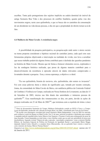 154



escolhas. Tanto pelo protagonismo dos sujeitos implícito na cadeia dominial do imóvel da
antiga Sesmaria Boa Vida e dos processos do conflito fundiário, quanto pelas vias dos
movimentos negros, neste caso quilombola, o que se busca são os caminhos da consumação
de um desiderato na vida dessas pessoas, o dia em que a propriedade de direito tornar-se-á de
fato.




4.4 Mulheres do Mata Cavalo: A resistência negra




        A possibilidade da pesquisa participativa, ou pesquisa-ação onde autor e atores sociais
na trama proposta consideram a hipótese racional do caminhar juntos, cada qual com suas
ferramentas próprias objetivando a intervenção na realidade do vivido, nos leva a acreditar
que nosso trabalho poderá de alguma forma contribuir para o deslinde das questões pendentes
na história do Mata Cavalo. Mesmo que de forma a fornecer elementos novos, explorados à
luz da sondagem histórica realizada, que possa de alguma maneira contribuir para o
desenvolvimento da resistência à opressão através de dados relevantes comprovados e
levantados durante a pesquisa. Essa, a nossa esperança, o objetivo e o ideal.


        “Eu sou quilombola, bisneta de escravos, nós, quilombolas, não somos os invasores”.
Foi com essas palavras duras e cheias de significados que, tomada por tocante comoção,
Joana, da comunidade do Mata Cavalo de Baixo, em audiência pública da Comissão Federal
de Combate à Violência no Campo, realizada em Nossa Senhora do Livramento, na data de 15
de Setembro de 2003, iniciou sua fala diante das autoridades e inúmeras pessoas do
quilombo239. Essa manifestação dos remanescentes se deu, em parte, devido às ações de
despejo realizadas em 21 de Maio de 2003240, que terminou com a expulsão de trinta e cinco

239
    Parte do documentário Sentinelas do Tempo: Mulheres Quilombolas contido no DVD A Terra e o Tempo:
Vozes do Quilombo, produzido sob a direção de Sergio Brito, em 2006, e distribuído pela Terra do Sol Filmes.
240
    De acordo com reportagem veiculada pelo jornal eletrônico Mídia Independente, o ano de 2003 foi marcado
pela violência e ações de despejo no Mata Cavalo. Em 21 de maio, policiais invadiram o Quilombo para cumprir
o mandado judicial expedido pelos Juízes Marcos José Siqueira e Teomaro Corrêa para reintegração de posse de
duas fazendas. Foram despejadas no total trinta e cinco famílias sendo que na ação um quilombola foi preso por
desobediência. Segundo o jornal “Depois de toda a opressão, ‘autoridades competentes’ como a ministra Matilde
Ribeiro, da Secretaria Especial de Política da Promoção de Igualdade Racial, o governador Blairo Maggi,
deputado federal Carlos Abicalil e a senadora Serys Slhessarenko, vão ao quilombo fazer vistoria e reunir-se
com o ministro da Justiça, Márcio Thomaz Bastos”.
Disponível em http://www.midiaindependente.org/pt/blue/2003/05/255267.shtml acesso em 12
de Janeiro de 2011.
 
