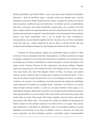 155



famílias quilombolas, pela Polícia Militar. Joana, como tantas outras mulheres do quilombo,
representa o ideal da resistência negra à opressão, porta-vozes daqueles que a parcela
dominante envolvida na disputa fundiária procura manter a margem do sistema, por força do
poder econômico e político de que são beneficiários. Ao declarar que eles, os quilombolas,
não eram os invasores, como foram classificados naquela época, ela se reporta, com muita
razão, à própria história da cadeia dominial do imóvel da antiga Sesmaria Boa Vida, vista em
detalhes pormenorizados no capítulo 2 desta dissertação. Como descendentes diretos daqueles
escravos que foram beneficiados com o ato de doação das terras constituem-se,
inexoravelmente, em seus herdeiros legítimos de fato e de direito. Sua voz firme e desafiadora
revela bem mais que simples disposição de luta por ideais, no íntimo desvela toda uma
condição social moldada na têmpera de vidas forjadas pelo instinto da sobrevivência.


     A despeito do sistema patriarcal vigente nas comunidades negras no Brasil, no Mata
Cavalo, por força de contingência das lutas emancipadoras, as mulheres assumiram seu lugar
de destaque rompendo, de certa forma pelo matriarcado, os parâmetros das estruturas sociais
que delegavam ao homem a centralidade nas estâncias do poder no interior das famílias e dos
grupos sociais. Francisca Romana da Silva representava uma dessas mulheres. Segundo
entrevista oral gravada em 30 de Setembro de 2010, José Gregório da Silva a descreve como
“uma nega bonita, alta, toda cheia daqueles colares no braço, no pescoço, que aquelas
escravas usavam, vestido de roda, de senzala, não sei quantas saias tinha por baixo!”. Com a
morte de seu esposo Vicente Ferreira da Silva, ela se vê na obrigação de assumir o comando e
os destinos de sua prole em um ambiente envolvente marcado pelo estigma da instabilidade
e pela hegemonia dos poderes da sociedade branca dominante. Com firmeza e ao mesmo
tempo devoção maternal manteve a coesão de seu grupo familiar extenso graças à sua
capacidade de liderança. Rebuscando na memória, José Gregório da Silva lembra que graças à
força daquela mulher no seu meio familiar “não existia miséria, não existia fome, porque todo
mundo tinha, era unido. Todo mundo tinha fartura, rapadura, açúcar de barro, todo mundo
tinha porque todo mundo fazia”. Essa questão das relações de trabalho na manutenção das
famílias sempre foi uma condição essencial à sua sobrevivência e à do grupo. Num sistema
onde predominava a agricultura de subsistência, todas as necessidades materiais do grupo
dependiam exclusivamente de sua força de trabalho. Como já o dissemos, de acordo com
nossas conclusões, essa força demandava controle e austeridade visando à homogeneidade
 