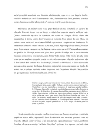 156



social pretendida através de uma dinâmica administração, como era o caso daquela família.
Francisca Romana da Silva “Administrava a terra, administrava os filhos, mandava os filhos
sentar, ela era uma mulher administrativa” assevera José Gregório de Almeida.


     Preocupada em manter coeso o seu grupo familiar ela não se furtava aos deveres da
educação dos mais jovens com os rigores e a disciplina requerida naquele ambiente rude.
Quando necessário aplicava os corretivos em forma de castigos físicos, como era
característico à época, lembra José Gregório de Almeida. Caso algum de seus filhos, ou
parentes mais novos sob sua responsabilidade apresentasse comportamento inadequado de
imediato ela ordenava “marra o fulano lá pra mim, aí eles pegavam podia ser irmão, podia ser
quem fosse pegava e amarrava e ela chegava a vara, assim que era”. Preocupada em manter
sua posição de liderança perante sua gente, fazia questão de exigir para si um tratamento
baseados no respeito e consideração, desta forma “todo mundo pedia benção pra ela, tinha
gente que até ajoelhava pra pedir benção pra ela, sabe como era a educação antigamente não
é: Sim senhor! Sim senhora! Não é como hoje”, desabafa o entrevistado. Aliando a seriedade
que sua posição exigia à docilidade do instinto maternal ela conseguiu manter sua família de
acordo com os padrões revelados na fala simples de José Gregório de Almeida. Nas ocasiões
em que a prática do muxirum era utilizada, afirma ele:




                       Ela tava alegre, acho que tomava uns vinhos, aí ela dançava com os filhos,
                       ficava alegre, fazia aquele rodão, ela ficava assim com os netos e tataranetos.
                       Muito brava ela era, mas tinha os momentos de alegria de agradar também.
                       [...] Quando ela recebia visita todo mundo tinha que comer tudo, ela punha a
                       mesa: doce de leite, doce de mamão, lambari frito, carne com arroz, abóbora,
                       feijão, tinha aquelas vasilhas de barro para colocar comida. Colocava a
                       mesa, tinha que comer tudo, quem fosse lá visitar ela tinha que comer de
                       tudo. Ela arrumava aquele mundo de refeição, era pra comer toda a comida,
                       se não comesse ela era ignorante: ta fazendo pouco da comida? Tinha que
                       ser bom de prato, depois agradecia ela aí ficava alegre, ela tinha gosto de
                       tratar as pessoas.




      Sendo os relatos de memórias escolhas conscientes que fazemos a partir da experiência
própria de nossas vidas, objetivando dotar de coerência uma narrativa qualquer a que se
proponha edificar, sempre levando-se em consideração o presente em que vivemos, conforme
Bourdieu afirma no seu artigo “A Ilusão Biográfica”, podemos tirar algumas conclusões das
 