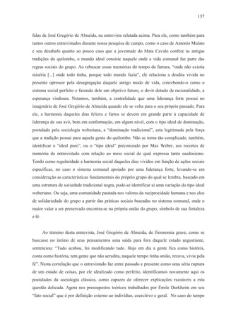 157



falas de José Gregório de Almeida, na entrevista relatada acima. Para ele, como também para
tantos outros entrevistados durante nossa pesquisa de campo, como o caso de Antonio Mulato
e seu desabafo quanto ao pouco caso que a juventude do Mata Cavalo confere às antigas
tradições do quilombo, o mundo ideal consiste naquele onde a vida comunal faz parte das
regras sociais do grupo. Ao rebuscar essas memórias do tempo da fartura, “onde não existia
miséria [...] onde todo tinha, porque todo mundo fazia”, ele relaciona a desdita vivida no
presente opressor pela desagregação daquele antigo modo de vida, concebendo-o como o
sistema social perfeito e fazendo dele um objetivo futuro, o devir dotado de racionalidade, a
esperança vindoura. Notamos, também, a centralidade que uma liderança forte possui no
imaginário de José Gregório de Almeida quando ele se volta para o seu próprio passado. Para
ele, a harmonia daqueles dias felizes e fartos se devem em grande parte à capacidade de
liderança de sua avó, bem em conformação, em algum nível, com o tipo ideal de dominação,
postulado pela sociologia weberiana, a “dominação tradicional”, esta legitimada pela força
que a tradição possui para aquela gente do quilombo. Não se torna tão complicado, também,
identificar o “ideal puro”, ou o “tipo ideal” preconizado por Max Weber, aos recortes de
memória do entrevistado com relação ao meio social do qual expressa tanto saudosismo.
Tendo como regularidade a harmonia social daqueles dias vividos em função de ações sociais
específicas, no caso o sistema comunal apoiado por uma liderança forte, levando-se em
consideração as características fundamentais do próprio grupo do qual se lembra, baseado em
uma estrutura de sociedade tradicional negra, pode-se identificar aí uma variação do tipo ideal
weberiano. Ou seja, uma comunidade pautada nos valores da reciprocidade humana e nos elos
de solidariedade do grupo a partir das práticas sociais baseadas no sistema comunal, onde o
maior valor a ser preservado encontra-se na própria união do grupo, símbolo de sua fortaleza
e fé.


        Ao término desta entrevista, José Gregório de Almeida, de fisionomia grave, como se
buscasse no íntimo de seus pensamentos uma saída para fora daquele estado angustiante,
sentenciou: “Tudo acabou, foi modificando tudo. Hoje em dia a gente fica como história,
conta como história, tem gente que não acredita, naquele tempo tinha união, rezava, vivia pela
fé”. Nesta correlação que o entrevistado faz entre passado e presente como uma séria ruptura
de um estado de coisas, por ele idealizado como perfeito, identificamos novamente aqui os
postulados da sociologia clássica, como capazes de oferecer explicações razoáveis a esta
questão delicada. Agora nos pressupostos teóricos trabalhados por Émile Durkheim em seu
“fato social” que é por definição externo ao indivíduo, coercitivo e geral. No caso do tempo
 