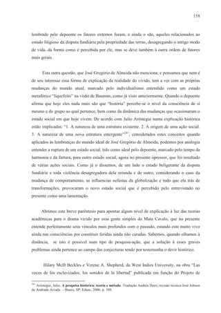 158



lembrado pelo depoente os fatores externos foram, e ainda o são, aqueles relacionados ao
estado litigioso da disputa fundiária pela propriedade das terras, desagregando o antigo modo
de vida, da forma como é percebida por ele, mas se deve também à outra ordem de fatores
mais gerais.


      Esta outra questão, que José Gregório de Almeida não menciona, e pensamos que nem é
de seu interesse essa forma de explicação da realidade do vivido, tem a ver com as próprias
mudanças do mundo atual, marcado pelo individualismo entendido como um estado
metafórico “liquefeito” na visão de Bauman, como já visto anteriormente. Quando o depoente
afirma que hoje eles nada mais são que “história” percebe-se o nível da consciência de si
mesmo e do grupo ao qual pertence, bem como da dinâmica das mudanças que ocasionaram o
estado social em que hoje vivem. De acordo com Julio Aróstegui numa explicação histórica
estão implicadas: “1. A natureza de uma estrutura existente. 2. A origem de uma ação social.
3. A natureza de uma nova estrutura emergente”241, considerados estes conceitos quando
aplicados às lembranças do mundo ideal de José Gregório de Almeida, podemos por analogia
entender a ruptura de um estado social, tido como ideal pelo depoente, marcado pelo tempo da
harmonia e da fartura, para outro estado social, agora no presente opressor, que foi resultado
de várias ações sociais. Como já o dissemos, de um lado o estado beligerante da disputa
fundiária e toda violência desagregadora dela oriunda e de outro, considerando o caso da
mudança de comportamento, as influencias nefastas da globalização e tudo que ela trás de
transformações, provocaram o novo estado social que é percebido pelo entrevistado no
presente como uma lamentação.


      Abrimos este breve parêntesis para apontar algum nível de explicação à luz das teorias
acadêmicas para o drama vivido por essa gente simples do Mata Cavalo, que no presente
entende perfeitamente seus vínculos mais profundos com o passado, estando este muito vivo
ainda nas consciências por constituir feridas ainda não curadas. Sabemos, quando olhamos à
distância,     se isto é possível num tipo de pesquisa-ação, que a solução à esses graves
problemas ainda pertence ao campo das conjecturas tendo por testemunha o devir histórico.


       Hilary McD Beckles e Verene A. Shepherd, da West Indies University, na obra “Las
voces de los esclavizados, los sonidos de la libertad” publicada em função do Projeto de

241
   Aróstegui, Julio. A pesquisa histórica: teoria e método. Tradução Andréa Dore; revisão técnica José Jobson
de Andrade Arruda. – Bauru, SP: Edusc, 2006. p. 388.
 