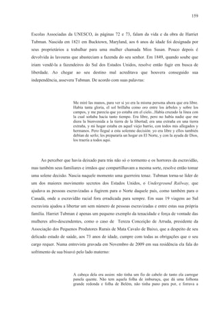 159



Escolas Associadas da UNESCO, às páginas 72 e 73, falam da vida e da obra de Harriet
Tubman. Nascida em 1821 em Bucktown, Maryland, aos 6 anos de idade foi designada por
seus proprietários a trabalhar para uma mulher chamada Miss Susan. Pouco depois é
devolvida às lavouras que abasteciam a fazenda do seu senhor. Em 1849, quando soube que
iriam vendê-la a fazendeiros do Sul dos Estados Unidos, resolve então fugir em busca de
liberdade. Ao chegar ao seu destino mal acreditava que houvera conseguido sua
independência, assevera Tubman. De acordo com suas palavras:




                       Me miré las manos, para ver si yo era la misma persona ahora que era libre.
                       Había tanta gloria, el sol brillaba como oro entre los árboles y sobre los
                       campos, y me parecía que yo estaba em el cielo...Había cruzado la línea con
                       la cual soñaba hacía tanto tiempo. Era libre, pero no había nadie que me
                       diera la bienvenida a la tierra de la libertad; era una extraña en una tierra
                       extraña, y mi hogar estaba en aquel viejo barrio, con todos mis allegados y
                       hermanos. Pero llegué a esta solemne decisión: yo era libre y ellos también
                       debían de serlo; les prepararía un hogar en El Norte, y con la ayuda de Dios,
                       los traería a todos aqui.



     Ao perceber que havia deixado para trás não só o tormento e os horrores da escravidão,
mas também seus familiares e irmãos que compartilhavam a mesma sorte, resolve então tomar
uma solene decisão. Nascia naquele momento uma guerreira tenaz. Tubman torna-se líder de
um dos maiores movimento secretos dos Estados Unidos, o Underground Railway, que
ajudava as pessoas escravizadas a fugirem para o Norte daquele país, como também para o
Canadá, onde a escravidão racial fora erradicada para sempre. Em suas 19 viagens ao Sul
escravista ajudou a libertar um sem número de pessoas escravizadas e entre estas sua própria
família. Harriet Tubman é apenas um pequeno exemplo da tenacidade e força de vontade das
mulheres afro-descendentes, como o caso de Tereza Conceição de Arruda, presidente da
Associação dos Pequenos Produtores Rurais de Mata Cavalo de Baixo, que a despeito de seu
delicado estado de saúde, aos 73 anos de idade, cumpre com todas as obrigações que o seu
cargo requer. Numa entrevista gravada em Novembro de 2009 em sua residência ela fala do
sofrimento de sua bisavó pelo lado materno:




                       A cabeça dela era assim: não tinha um fio de cabelo de tanto ela carregar
                       panela quente. Não tem aquela folha de imburuçu, que dá uma folhona
                       grande redonda e folha de Belém, não tinha pano para por, e forrava a
 