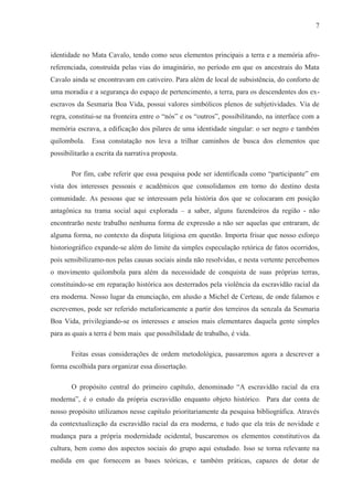 7



identidade no Mata Cavalo, tendo como seus elementos principais a terra e a memória afro-
referenciada, construída pelas vias do imaginário, no período em que os ancestrais do Mata
Cavalo ainda se encontravam em cativeiro. Para além de local de subsistência, do conforto de
uma moradia e a segurança do espaço de pertencimento, a terra, para os descendentes dos ex-
escravos da Sesmaria Boa Vida, possui valores simbólicos plenos de subjetividades. Via de
regra, constitui-se na fronteira entre o “nós” e os “outros”, possibilitando, na interface com a
memória escrava, a edificação dos pilares de uma identidade singular: o ser negro e também
quilombola.    Essa constatação nos leva a trilhar caminhos de busca dos elementos que
possibilitarão a escrita da narrativa proposta.

       Por fim, cabe referir que essa pesquisa pode ser identificada como “participante” em
vista dos interesses pessoais e acadêmicos que consolidamos em torno do destino desta
comunidade. As pessoas que se interessam pela história dos que se colocaram em posição
antagônica na trama social aqui explorada – a saber, alguns fazendeiros da região - não
encontrarão neste trabalho nenhuma forma de expressão a não ser aquelas que entraram, de
alguma forma, no contexto da disputa litigiosa em questão. Importa frisar que nosso esforço
historiográfico expande-se além do limite da simples especulação retórica de fatos ocorridos,
pois sensibilizamo-nos pelas causas sociais ainda não resolvidas, e nesta vertente percebemos
o movimento quilombola para além da necessidade de conquista de suas próprias terras,
constituindo-se em reparação histórica aos desterrados pela violência da escravidão racial da
era moderna. Nosso lugar da enunciação, em alusão a Michel de Certeau, de onde falamos e
escrevemos, pode ser referido metaforicamente a partir dos terreiros da senzala da Sesmaria
Boa Vida, privilegiando-se os interesses e anseios mais elementares daquela gente simples
para as quais a terra é bem mais que possibilidade de trabalho, é vida.

       Feitas essas considerações de ordem metodológica, passaremos agora a descrever a
forma escolhida para organizar essa dissertação.

       O propósito central do primeiro capítulo, denominado “A escravidão racial da era
moderna”, é o estudo da própria escravidão enquanto objeto histórico. Para dar conta de
nosso propósito utilizamos nesse capítulo prioritariamente da pesquisa bibliográfica. Através
da contextualização da escravidão racial da era moderna, e tudo que ela trás de novidade e
mudança para a própria modernidade ocidental, buscaremos os elementos constitutivos da
cultura, bem como dos aspectos sociais do grupo aqui estudado. Isso se torna relevante na
medida em que fornecem as bases teóricas, e também práticas, capazes de dotar de
 