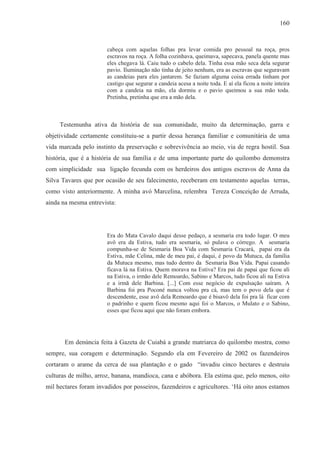 160



                       cabeça com aquelas folhas pra levar comida pro pessoal na roça, pros
                       escravos na roça. A folha cozinhava, queimava, sapecava, panela quente mas
                       eles chegava lá. Caiu tudo o cabelo dela. Tinha essa mão seca dela segurar
                       pavio. Iluminação não tinha de jeito nenhum, era as escravas que seguravam
                       as candeias para eles jantarem. Se faziam alguma coisa errada tinham por
                       castigo que segurar a candeia acesa a noite toda. E aí ela ficou a noite inteira
                       com a candeia na mão, ela dormiu e o pavio queimou a sua mão toda.
                       Pretinha, pretinha que era a mão dela.



     Testemunha ativa da história de sua comunidade, muito da determinação, garra e
objetividade certamente constituiu-se a partir dessa herança familiar e comunitária de uma
vida marcada pelo instinto da preservação e sobrevivência ao meio, via de regra hostil. Sua
história, que é a história de sua família e de uma importante parte do quilombo demonstra
com simplicidade sua ligação fecunda com os herdeiros dos antigos escravos de Anna da
Silva Tavares que por ocasião de seu falecimento, receberam em testamento aquelas terras,
como visto anteriormente. A minha avó Marcelina, relembra Tereza Conceição de Arruda,
ainda na mesma entrevista:




                       Era do Mata Cavalo daqui desse pedaço, a sesmaria era todo lugar. O meu
                       avô era da Estiva, tudo era sesmaria, só pulava o córrego. A sesmaria
                       compunha-se de Sesmaria Boa Vida com Sesmaria Cracará, papai era da
                       Estiva, mãe Celina, mãe de meu pai, é daqui, é povo da Mutuca, da família
                       da Mutuca mesmo, mas tudo dentro da Sesmaria Boa Vida. Papai casando
                       ficava lá na Estiva. Quem morava na Estiva? Era pai de papai que ficou ali
                       na Estiva, o irmão dele Remoardo, Sabino e Marcos, tudo ficou ali na Estiva
                       e a irmã dele Barbina. [...] Com esse negócio de expulsação saíram. A
                       Barbina foi pra Poconé nunca voltou pra cá, mas tem o povo dela que é
                       descendente, esse avô dela Remoardo que é bisavô dela foi pra lá ficar com
                       o padrinho e quem ficou mesmo aqui foi o Marcos, o Mulato e o Sabino,
                       esses que ficou aqui que não foram embora.




       Em denúncia feita à Gazeta de Cuiabá a grande matriarca do quilombo mostra, como
sempre, sua coragem e determinação. Segundo ela em Fevereiro de 2002 os fazendeiros
cortaram o arame da cerca de sua plantação e o gado “invadiu cinco hectares e destruiu
culturas de milho, arroz, banana, mandioca, cana e abóbora. Ela estima que, pelo menos, oito
mil hectares foram invadidos por posseiros, fazendeiros e agricultores. ‘Há oito anos estamos
 