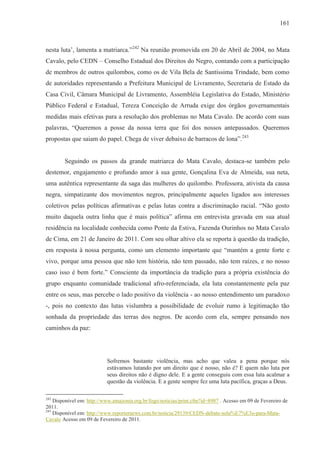 161



nesta luta’, lamenta a matriarca.”242 Na reunião promovida em 20 de Abril de 2004, no Mata
Cavalo, pelo CEDN – Conselho Estadual dos Direitos do Negro, contando com a participação
de membros de outros quilombos, como os de Vila Bela de Santíssima Trindade, bem como
de autoridades representando a Prefeitura Municipal de Livramento, Secretaria de Estado da
Casa Civil, Câmara Municipal de Livramento, Assembléia Legislativa do Estado, Ministério
Público Federal e Estadual, Tereza Conceição de Arruda exige dos órgãos governamentais
medidas mais efetivas para a resolução dos problemas no Mata Cavalo. De acordo com suas
palavras, “Queremos a posse da nossa terra que foi dos nossos antepassados. Queremos
propostas que saiam do papel. Chega de viver debaixo de barracos de lona”.243


        Seguindo os passos da grande matriarca do Mata Cavalo, destaca-se também pelo
destemor, engajamento e profundo amor à sua gente, Gonçalina Eva de Almeida, sua neta,
uma autêntica representante da saga das mulheres do quilombo. Professora, ativista da causa
negra, simpatizante dos movimentos negros, principalmente aqueles ligados aos interesses
coletivos pelas políticas afirmativas e pelas lutas contra a discriminação racial. “Não gosto
muito daquela outra linha que é mais política” afirma em entrevista gravada em sua atual
residência na localidade conhecida como Ponte da Estiva, Fazenda Ourinhos no Mata Cavalo
de Cima, em 21 de Janeiro de 2011. Com seu olhar altivo ela se reporta à questão da tradição,
em resposta à nossa pergunta, como um elemento importante que “mantém a gente forte e
vivo, porque uma pessoa que não tem história, não tem passado, não tem raízes, e no nosso
caso isso é bem forte.” Consciente da importância da tradição para a própria existência do
grupo enquanto comunidade tradicional afro-referenciada, ela luta constantemente pela paz
entre os seus, mas percebe o lado positivo da violência - ao nosso entendimento um paradoxo
-, pois no contexto das lutas vislumbra a possibilidade de evoluir rumo à legitimação tão
sonhada da propriedade das terras dos negros. De acordo com ela, sempre pensando nos
caminhos da paz:




                           Sofremos bastante violência, mas acho que valeu a pena porque nós
                           estávamos lutando por um direito que é nosso, não é? E quem não luta por
                           seus direitos não é digno dele. E a gente conseguiu com essa luta acalmar a
                           questão da violência. E a gente sempre fez uma luta pacífica, graças a Deus.

242
    Disponível em: http://www.amazonia.org.br/fogo/noticias/print.cfm?id=8987 . Acesso em 09 de Fevereiro de
2011.
243
    Disponível em: http://www.reporternews.com.br/noticia/29139/CEDN-debate-solu%E7%E3o-para-Mata-
Cavalo Acesso em 09 de Fevereiro de 2011.
 
