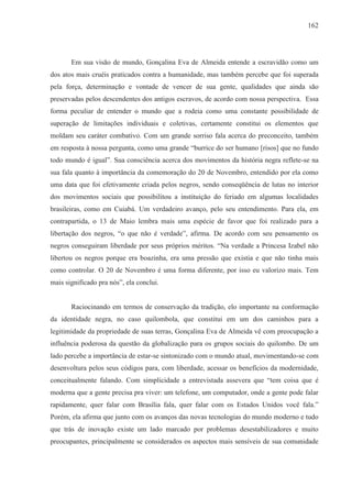 162




       Em sua visão de mundo, Gonçalina Eva de Almeida entende a escravidão como um
dos atos mais cruéis praticados contra a humanidade, mas também percebe que foi superada
pela força, determinação e vontade de vencer de sua gente, qualidades que ainda são
preservadas pelos descendentes dos antigos escravos, de acordo com nossa perspectiva. Essa
forma peculiar de entender o mundo que a rodeia como uma constante possibilidade de
superação de limitações individuais e coletivas, certamente constitui os elementos que
moldam seu caráter combativo. Com um grande sorriso fala acerca do preconceito, também
em resposta à nossa pergunta, como uma grande “burrice do ser humano [risos] que no fundo
todo mundo é igual”. Sua consciência acerca dos movimentos da história negra reflete-se na
sua fala quanto à importância da comemoração do 20 de Novembro, entendido por ela como
uma data que foi efetivamente criada pelos negros, sendo conseqüência de lutas no interior
dos movimentos sociais que possibilitou a instituição do feriado em algumas localidades
brasileiras, como em Cuiabá. Um verdadeiro avanço, pelo seu entendimento. Para ela, em
contrapartida, o 13 de Maio lembra mais uma espécie de favor que foi realizado para a
libertação dos negros, “o que não é verdade”, afirma. De acordo com seu pensamento os
negros conseguiram liberdade por seus próprios méritos. “Na verdade a Princesa Izabel não
libertou os negros porque era boazinha, era uma pressão que existia e que não tinha mais
como controlar. O 20 de Novembro é uma forma diferente, por isso eu valorizo mais. Tem
mais significado pra nós”, ela conclui.


       Raciocinando em termos de conservação da tradição, elo importante na conformação
da identidade negra, no caso quilombola, que constitui em um dos caminhos para a
legitimidade da propriedade de suas terras, Gonçalina Eva de Almeida vê com preocupação a
influência poderosa da questão da globalização para os grupos sociais do quilombo. De um
lado percebe a importância de estar-se sintonizado com o mundo atual, movimentando-se com
desenvoltura pelos seus códigos para, com liberdade, acessar os benefícios da modernidade,
conceitualmente falando. Com simplicidade a entrevistada assevera que “tem coisa que é
moderna que a gente precisa pra viver: um telefone, um computador, onde a gente pode falar
rapidamente, quer falar com Brasília fala, quer falar com os Estados Unidos você fala.”
Porém, ela afirma que junto com os avanços das novas tecnologias do mundo moderno e tudo
que trás de inovação existe um lado marcado por problemas desestabilizadores e muito
preocupantes, principalmente se considerados os aspectos mais sensíveis de sua comunidade
 