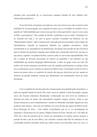 163



pautados pela necessidade de se conservarem enquanto dotados de uma tradição afro-
referenciada significativa.


       Essas não foram exatamente suas palavras, mas com certeza esses são os motivos mais
profundos de sua preocupação, pois segundo ela junto com as novidades do moderno veio a
questão da “individualidade que é uma coisa que não existia aqui dentro e que às vezes causa
conflito, causa prejuízo”. Sem sombra de dúvida, o problema a que se refere Gonçalina Eva
de Almeida tem tudo a ver com as graves questões levantadas por Bauman, em seu
“Modernidade Líquida”, onde o mundo atual é marcado pela provisoriedade e pelo estigma do
individualismo. Questão já largamente debatida nos capítulos precedentes. Ainda
considerando-se as conseqüências da globalização, ela aponta uma questão de alta relevância
para os destinos do quilombo enquanto uma unidade que se pretendia indivisível, mas que ao
que parece, segundo sua própria história, consiste cada vez mais numa impossibilidade. Para
ela a criação de diversas associações no interior do quilombo é um elemento de alta
instabilidade que poderá desagregar definitivamente a união do grupo como um todo. De
acordo com nossas pesquisas percebemos que ela entendeu perfeitamente os perigos dessa
nova conformação social e política no interior do Mata Cavalo. Concluindo a entrevista ela se
mostra um pouco cética, ao contrário de maioria das pessoas entrevistas por nós, quanto ao
desfecho da questão fundiária, assunto que abordaremos nas considerações finais de nossa
dissertação.




       Com a expulsão de uma boa parte dos remanescentes do quilombo pelos fazendeiros, a
partir da segunda metade do século XX, como vimos no capítulo 2 desta dissertação, aquelas
terras não ficaram totalmente abandonadas evidenciando um alto nível de resistência à
opressão por parte de muitos dos descendentes daqueles antigos escravos. Entre os que
ficaram destacam-se pelo comportamento e atitude de obstinada tenacidade algumas de suas
mulheres mais ilustres, entre elas um símbolo, um ícone da luta dos negros do Mata Cavalo:
Rosa Domingas de Jesus.       Uma mulher extraordinária que ao se ver desamparada da
segurança e da presença de seu esposo, Miguel Ferreira de Jesus, falecido em 13 de Maio de
1982, dia e mês da assinatura da Lei Áurea um coincidência no mínimo curiosa, assumiu a
posição de mãe e pai de seus filhos e por extensão a função nada fácil de matriarca de sua
comunidade familiar entendida, tarefa que soube realizar com desvelado amor aos seus e à
 