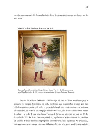 164



terra de seus ancestrais. Na fotografia abaixo Rosa Domingas de Jesus tem aos braços um de
seus netos.



     Imagem 4: Rosa Domingas de Jesus e seu neto.




     Fotografia do álbum de família cedida por Laura Ferreira da Silva, nua neta,
     em 09 de Fevereiro de 2011. Acervo particular de Silvânio Paulo de Barcelos.



       Falecida em Maio de 2005 deixa como herança aos seus dez filhos a determinação e a
coragem que sempre demonstrou em vida, mostrando que os caminhos a serem por eles
trilhados devem se pautar pela nobreza que o trabalho oferece, em comunhão com as terras
dos ancestrais, os escravos da [antiga] Sesmaria Boa Vida, que a ela e tantos outros foram
deixadas. Na visão de sua neta, Laura Ferreira da Silva, em entrevista gravada em 09 de
Fevereiro de 2011, D. Rosa “era uma guerreira”, e pelo que se percebe em sua fala, também
um símbolo de amor maternal sempre pronta a socorrer seus filhos e parentes. As terras onde,
junto com seu esposo, nasceu e morreu foi herança deixada pelo sogro Macário, descendente
 