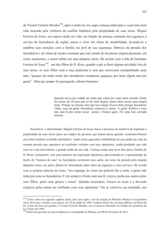 165



de Vicente Ferreira Mendes244, após a morte de seu sogro começa então para o casal uma dura
vida marcada pela violência do conflito fundiário pela propriedade de suas terras. Miguel
Ferreira de Jesus, seu esposo ainda em vida, em função da ameaça constante dos jagunços a
serviço de fazendeiros da região, passa a viver em clima de instabilidade, levando-os a
redobrar suas atenções com a família em prol de sua segurança. Debaixo da pressão dos
fazendeiros e do clima de tensão constante que este estado de incertezas origina passaram, em
certos momentos, a serem reféns em suas próprias terras. De acordo com a fala de Germano
Ferreira de Jesus245, um dos filhos de D. Rosa, quando o pai ia fazer alguma atividade fora de
suas terras, os seus filhos nem à roça poderiam ir sem que estivessem acompanhados pela
mãe, “porque ela tinha medo dos fazendeiros mandarem jagunços pra fazer algum mal pra
gente”. Meu pai sempre foi perseguido, afirma Germano:




                            Quando ela ia pra cidade ele tinha que voltar por uma outra estrada. Então
                            foi assim, de 30 anos pra cá foi uma alegria vamos dizer assim uma alegria
                            triste. Porque no mesmo tom que tava alegre ficava triste porque fazendeiro
                            vinha, roça da gente fazendeiro começou a cortar. A gente fechava a roça
                            eles iam lá pra cortar nosso arame e botava gado. Foi uma luta acirrada
                            mesmo.



      Incansável e determinado, Miguel Ferreira de Jesus inicia o processo na tentativa de legitimar a
propriedade de suas terras junto aos órgãos do governo que tratam dessa questão. Lamentavelmente
sem obter nenhum resultado satisfatório, tendo como agravante a debilitação de sua saúde em vista da
enorme pressão que suportava no confronto violento com seus opositores, acaba perdendo sua vida
sem ver a sua terra liberta, o grande sonho de sua vida. Começa então uma nova fase para a família de
D. Rosa. Certamente, esta uma tentativa de explicação hipotética, aproveitando-se a oportunidade da
morte do “homem da casa” os fazendeiros acirraram suas ações em torno da pressão pela disputa
daquelas terras, em ações diárias de intimidação pelas mãos de jagunços a seus serviços. De acordo
com as próprias palavras de Laura, “era capanga, às vezes era policial dia e noite, a gente não
tinha paz com os fazendeiros. E ela sempre à frente com sua fé, rezava, pedia aos santos pelos
seus filhos, pelos seus genros e noras”. Quando necessário, trocava as rezas e a devoção
religiosa pelas armas no confronto com seus opositores “ela ia colocava seu machado, seu


244
    Como vimos no segundo capítulo desta, dois anos após o ato de doação do Ribeirão Mutuca à Leopoldino
Alves da Costa, o titular e sua esposa, em 18 de junho de 1896, vendem através de escritura pública, na forma da
lei, a área de terra em questão a Vicente Ferreira Mendes, um ex-escravo libertado em função da assinatura da
Lei Áurea em 1888.
245
    Entrevista gravada em sua residência na comunidade do Mutuca, em 09 de Fevereiro de 2011.
 