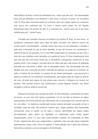 166



facão debaixo do braço e ficava lá enfrentando eles, e falava que não saía”. Sua determinação
fazia com que defendesse seus familiares e suas terras, se preciso, ao preço de sua própria
vida. D. Rosa tinha consciência plena de si mesmo, tanto que sempre repetia nos momentos
mais graves dos confrontos que “só morta e mesmo morta jamais iria sair daquele
determinado lugar. Pra tirarem ela dali só se matassem ela , mesmo assim ela ia dar muito
trabalho para eles”, conclui Laura.


     Cansados dos constantes fracassos na tentativa de expulsar D. Rosa de suas terras, os
fazendeiros começaram então outros tipos de ações, buscando seus objetivos através do
assédio moral e da intimidação, cortando arames das cercas de suas plantações e soltando o
gado para a destruição do que já estava plantado, só que não levavam em consideração o
espírito de luta de sua opositora. Ao ver seus filhos angustiados nos momentos em que viam o
fruto dos seus trabalhos serem destruídos em questão de horas, D. Rosa simplesmente dizia
para eles que não seria dessa forma que os fazendeiros conseguiriam expulsá-los de suas
próprias terras. Com coragem e devoção dizia aos filhos que para cada hectare de plantação
destruída eles cultivariam o dobro, não se entregando jamais. Sua determinação não fora
abalada nem com o episódio da prisão, realizada por policiais da cidade de Livramento, de
todos os homens de sua família, às vésperas de um feriado prolongado, o que provocaria a
demora na soltura de seus familiares. Imediatamente, após algum tempo de oração no altar de
sua casa, ela pede para alguns de seus primos para correrem à delegacia em socorro aos
parentes. Não havendo motivos que justificassem a prisão daqueles homens, eles foram
obrigados a soltá-los ainda no mesmo dia.


     Herança do arcaísmo das estruturas de poder da elite dominante, concentrados nas mãos
de poucos, no caso uma elite agrária acostumada a ter do seu lado as benesses de alguns
representantes do sistema policial, que infelizmente não se preocupam com a preservação da
lei e da ordem, os obedecem considerando mesmo estarem prestando um grande serviço à
sociedade como um todo. Não podemos esquecer que, sempre pautados pela legitimidade
institucional, como se espera, via de regra o sistema representado por alguns órgãos
governamentais agem dentro da legalidade ao empreender ações contra grupos
marginalizados, como é o caso aqui exaustivamente estudado, da comunidade do Mata
Cavalo. Algumas das áreas que compreendem o quilombo como um todo foram compradas
legitimamente, outras, como vimos no capítulo 2, foram griladas com o apoio das estruturas
burocráticas cartoriais a serviço do engodo e da falsificação.
 