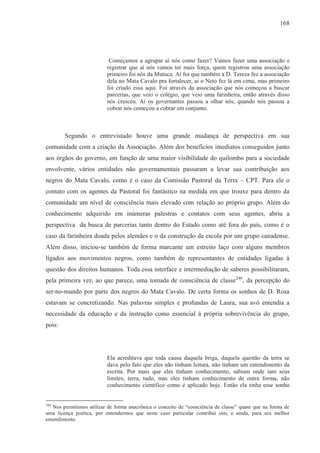 168




                           Começamos a agrupar aí nós como fazer? Vamos fazer uma associação e
                          registrar que aí nós vamos ter mais força, quem registrou uma associação
                          primeiro foi nós da Mutuca. Aí foi que também a D. Tereza fez a associação
                          dela no Mata Cavalo pra fortalecer, ai o Neto fez lá em cima, mas primeiro
                          foi criado essa aqui. Foi através da associação que nós começou a buscar
                          parcerias, que veio o colégio, que veio uma farinheira, então através disso
                          nós cresceu. Ai os governantes passou a olhar nós, quando nós passou a
                          cobrar nós começou a cobrar em conjunto.



        Segundo o entrevistado houve uma grande mudança de perspectiva em sua
comunidade com a criação da Associação. Além dos benefícios imediatos conseguidos junto
aos órgãos do governo, em função de uma maior visibilidade do quilombo para a sociedade
envolvente, vários entidades não governamentais passaram a levar sua contribuição aos
negros do Mata Cavalo, como é o caso da Comissão Pastoral da Terra – CPT. Para ele o
contato com os agentes da Pastoral foi fantástico na medida em que trouxe para dentro da
comunidade um nível de consciência mais elevado com relação ao próprio grupo. Além do
conhecimento adquirido em inúmeras palestras e contatos com seus agentes, abriu a
perspectiva da busca de parcerias tanto dentro do Estado como até fora do país, como é o
caso da farinheira doada pelos alemães e o da construção da escola por um grupo canadense.
Além disso, iniciou-se também de forma marcante um estreito laço com alguns membros
ligados aos movimentos negros, como também de representantes de entidades ligadas à
questão dos direitos humanos. Toda essa interface e intermediação de saberes possibilitaram,
pela primeira vez, ao que parece, uma tomada de consciência de classe 246, da percepção do
ser-no-mundo por parte dos negros do Mata Cavalo. De certa forma os sonhos de D. Rosa
estavam se concretizando. Nas palavras simples e profundas de Laura, sua avó entendia a
necessidade da educação e da instrução como essencial à própria sobrevivência do grupo,
pois:




                          Ela acreditava que toda causa daquela briga, daquela questão da terra se
                          dava pelo fato que eles não tinham leitura, não tinham um entendimento da
                          escrita. Por mais que eles tinham conhecimento, sabiam onde iam seus
                          limites, terra, tudo, mas eles tinham conhecimento de outra forma, não
                          conhecimento científico como é aplicado hoje. Então ela tinha esse sonho


246
   Nos permitimos utilizar de forma anacrônica o conceito de “consciência de classe” quase que na forma de
uma licença poética, por entendermos que neste caso particular contribui sim, e ainda, para seu melhor
entendimento.
 