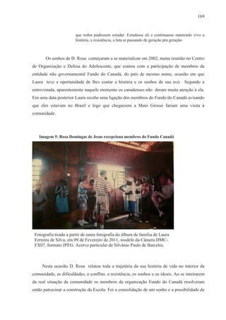 169



                       que todos pudessem estudar. Estudasse ali e continuasse mantendo vivo a
                       história, a resistência, a luta aí passando de geração pra geração.



       Os sonhos de D. Rosa começaram a se materializar em 2002, numa reunião no Centro
de Organização e Defesa do Adolescente, que contou com a participação de membros da
entidade não governamental Fundo do Canadá, do país de mesmo nome, ocasião em que
Laura teve a oportunidade de lhes contar a história e os sonhos de sua avó. Segundo a
entrevistada, aparentemente naquele momento os canadenses não deram muita atenção à ela.
Em uma data posterior Laura recebe uma ligação dos membros do Fundo do Canadá avisando
que eles estavam no Brasil e logo que chegassem a Mato Grosso fariam uma visita à
comunidade.




   Imagem 5: Rosa Domingas de Jesus recepciona membros do Fundo Canadá




 Fotografia tirada a partir de outra fotografia do álbum de família de Laura
 Ferreira de Silva, em 09 de Fevereiro de 2011, modelo da Câmera DMC-
 FX07, formato JPEG. Acervo particular de Silvânio Paulo de Barcelos.



     Nesta ocasião D. Rosa relatou toda a trajetória da sua história de vida no interior da
comunidade, as dificuldades, o conflito, a resistência, os sonhos e os ideais. Ao se inteirarem
da real situação da comunidade os membros da organização Fundo do Canadá resolveram
então patrocinar a construção da Escola. Foi a consolidação de um sonho e a possibilidade de
 