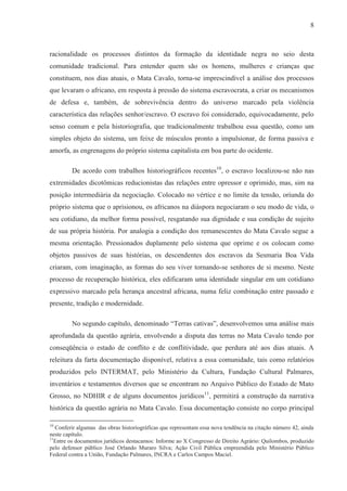 8



racionalidade os processos distintos da formação da identidade negra no seio desta
comunidade tradicional. Para entender quem são os homens, mulheres e crianças que
constituem, nos dias atuais, o Mata Cavalo, torna-se imprescindível a análise dos processos
que levaram o africano, em resposta à pressão do sistema escravocrata, a criar os mecanismos
de defesa e, também, de sobrevivência dentro do universo marcado pela violência
característica das relações senhor/escravo. O escravo foi considerado, equivocadamente, pelo
senso comum e pela historiografia, que tradicionalmente trabalhou essa questão, como um
simples objeto do sistema, um feixe de músculos pronto a impulsionar, de forma passiva e
amorfa, as engrenagens do próprio sistema capitalista em boa parte do ocidente.

         De acordo com trabalhos historiográficos recentes10, o escravo localizou-se não nas
extremidades dicotômicas reducionistas das relações entre opressor e oprimido, mas, sim na
posição intermediária da negociação. Colocado no vértice e no limite da tensão, oriunda do
próprio sistema que o aprisionou, os africanos na diáspora negociaram o seu modo de vida, o
seu cotidiano, da melhor forma possível, resgatando sua dignidade e sua condição de sujeito
de sua própria história. Por analogia a condição dos remanescentes do Mata Cavalo segue a
mesma orientação. Pressionados duplamente pelo sistema que oprime e os colocam como
objetos passivos de suas histórias, os descendentes dos escravos da Sesmaria Boa Vida
criaram, com imaginação, as formas do seu viver tornando-se senhores de si mesmo. Neste
processo de recuperação histórica, eles edificaram uma identidade singular em um cotidiano
expressivo marcado pela herança ancestral africana, numa feliz combinação entre passado e
presente, tradição e modernidade.

         No segundo capítulo, denominado “Terras cativas”, desenvolvemos uma análise mais
aprofundada da questão agrária, envolvendo a disputa das terras no Mata Cavalo tendo por
conseqüência o estado de conflito e de conflitividade, que perdura até aos dias atuais. A
releitura da farta documentação disponível, relativa a essa comunidade, tais como relatórios
produzidos pelo INTERMAT, pelo Ministério da Cultura, Fundação Cultural Palmares,
inventários e testamentos diversos que se encontram no Arquivo Público do Estado de Mato
Grosso, no NDHIR e de alguns documentos jurídicos11, permitirá a construção da narrativa
histórica da questão agrária no Mata Cavalo. Essa documentação consiste no corpo principal

10
   Conferir algumas das obras historiográficas que representam essa nova tendência na citação número 42, ainda
neste capítulo.
11
  Entre os documentos jurídicos destacamos: Informe ao X Congresso de Direito Agrário: Quilombos, produzido
pelo defensor público José Orlando Muraro Silva; Ação Civil Pública empreendida pelo Ministério Público
Federal contra a União, Fundação Palmares, INCRA e Carlos Campos Maciel.
 