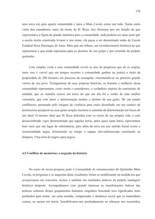 170



uma nova era para aquela comunidade e para o Mata Cavalo como um todo. Numa outra
visita dos canadenses, antes da morte de D. Rosa, eles disseram que em função do que
representava a figura da grande matriarca para a comunidade, nada poderia ser mais justo que
a escola recém construída levasse o seu nome, ela passa a ser denominada então de Escola
Estadual Rosa Domingas de Jesus. Mais que um tributo, um reconhecimento histórico ao que
representou e que ainda representa para os destinos do seu grupo e por extensão do próprio
quilombo.


     Uma simples visita a essa comunidade revela os ares de progresso que ali se respira,
tanto isso é visível que em tempos recentes a comunidade ganhou na justiça o título da
propriedade de 200 hectares em processo de usucapião, constituindo-se na primeira grande
vitória de seu povo. Protagonistas de suas próprias histórias, os homens e mulheres desta
comunidade representam, como assim o entendemos, o verdadeiro espírito do sentimento de
unidade, que os mantêm coesos em torno do que um dia foi o sonho de uma mulher
visionária, que com amor e determinação mudou o destino de sua gente. De um estado
conflituoso, permeado pelo estigma da violência para outro desenhado em um cenário de
promissoras perspectivas essa gente simples mostrou o caminho da determinação em busca de
um ideal. O mesmo ideal que D. Rosa defendeu com os riscos de sua própria vida, e com
desassombrado vigor demonstrando que aquelas terras, pelas quais tanto lutou, representam
bem mais que um lugar de subsistência, para além da terra em seu sentido literal existe a
territorialidade negra, delimitando no tempo o espaço afro-referenciado constituído na
diáspora. Uma terra de negros para negros.




4.5 Conflitos de memórias: a negação da história




     No curso de nossa pesquisa junto à Comunidade de remanescentes do Quilombo Mata
Cavalo, as perguntas e as angustias delas resultantes foram se modificando na medida em que
avançávamos em conceitos, teorias e também em resultados práticos da própria sondagem
histórica proposta. Acompanhamos com grande interesse as manifestações lúdicas das
práticas culturais desses grupamentos humanos singulares buscando seus significados mais
profundos para tentar, em certa medida, compreender a dinâmica social que os mantinham
coesos, ao menos em teoria. Sensibilizamo-nos profundamente ao rebuscar nos escaninhos
 