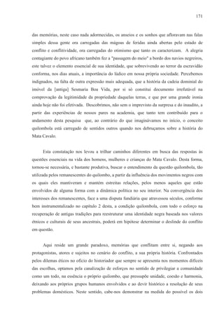 171



das memórias, neste caso nada adormecidas, os anseios e os sonhos que afloravam nas falas
simples dessa gente ora carregadas das mágoas de feridas ainda abertas pelo estado de
conflito e conflitividade, ora carregadas do otimismo que tanto os caracterizam. A alegria
contagiante do povo africano também fez a "passagem do meio" a bordo dos navios negreiros,
este talvez o elemento essencial de sua identidade, que sobrevivendo ao terror da escravidão
conforma, nos dias atuais, a importância do lúdico em nossa própria sociedade. Percebemos
indignados, na falta de outra expressão mais adequada, que a história da cadeia dominial do
imóvel da [antiga] Sesmaria Boa Vida, por si só constitui documento irrefutável na
comprovação da legitimidade da propriedade daquelas terras, e que por uma grande ironia
ainda hoje não foi efetivada. Descobrimos, não sem o imprevisto da surpresa e do inaudito, a
partir das experiências de nossos pares na academia, que tanto tem contribuído para o
andamento desta pesquisa que, ao contrário do que imaginávamos no início, o conceito
quilombola está carregado de sentidos outros quando nos debruçamos sobre a história do
Mata Cavalo.


     Esta constatação nos levou a trilhar caminhos diferentes em busca das respostas às
questões essenciais na vida dos homens, mulheres e crianças do Mata Cavalo. Desta forma,
tornou-se necessária, e bastante produtiva, buscar o entendimento da questão quilombola, tão
utilizada pelos remanescentes do quilombo, a partir da influência dos movimentos negros com
os quais eles mantiveram e mantém estreitas relações, pelos menos aqueles que estão
envolvidos de alguma forma com a dinâmica política no seu interior. Na convergência dos
interesses dos remanescentes, face a uma disputa fundiária que atravessou séculos, conforme
bem instrumentalizado no capítulo 2 desta, a condição quilombola, com todo o esforço na
recuperação de antigas tradições para reestruturar uma identidade negra baseada nos valores
étnicos e culturais de seus ancestrais, poderá em hipótese determinar o deslinde do conflito
em questão.


     Aqui reside um grande paradoxo, memórias que conflitam entre si, negando aos
protagonistas, atores e sujeitos no cenário do conflito, a sua própria história. Confrontados
pelos dilemas éticos no oficio do historiador que sempre se apresenta nos momentos difíceis
das escolhas, optamos pela canalização de esforços no sentido de privilegiar a comunidade
como um todo, na essência o próprio quilombo, que pressupõe unidade, coesão e harmonia,
deixando aos próprios grupos humanos envolvidos e ao devir histórico a resolução de seus
problemas domésticos. Neste sentido, cabe-nos demonstrar na medida do possível os dois
 