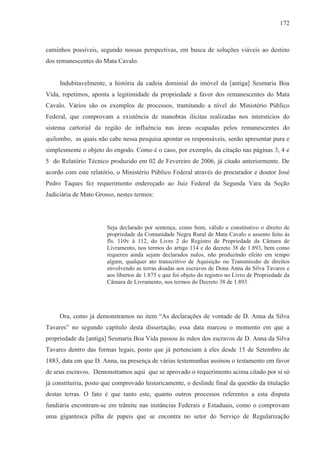 172



caminhos possíveis, segundo nossas perspectivas, em busca de soluções viáveis ao destino
dos remanescentes do Mata Cavalo.


     Indubitavelmente, a história da cadeia dominial do imóvel da [antiga] Sesmaria Boa
Vida, repetimos, aponta a legitimidade da propriedade a favor dos remanescentes do Mata
Cavalo. Vários são os exemplos de processos, tramitando a nível do Ministério Público
Federal, que comprovam a existência de manobras ilícitas realizadas nos interstícios do
sistema cartorial da região de influência nas áreas ocupadas pelos remanescentes do
quilombo, as quais não cabe nessa pesquisa apontar os responsáveis, senão apresentar pura e
simplesmente o objeto do engodo. Como é o caso, por exemplo, da citação nas páginas 3, 4 e
5 do Relatório Técnico produzido em 02 de Fevereiro de 2006, já citado anteriormente. De
acordo com este relatório, o Ministério Público Federal através do procurador e doutor José
Pedro Taques fez requerimento endereçado ao Juiz Federal da Segunda Vara da Seção
Judiciária de Mato Grosso, nestes termos:




                       Seja declarado por sentença, como bom, válido e constitutivo o direito de
                       propriedade da Comunidade Negra Rural de Mata Cavalo o assento feito às
                       fls. 110v à 112, do Livro 2 do Registro de Propriedade da Câmara de
                       Livramento, nos termos do artigo 114 e do decreto 38 de 1.893, bem como
                       requereu ainda sejam declarados nulos, não produzindo efeito em tempo
                       algum, qualquer ato transcritivo de Aquisição ou Transmissão de direitos
                       envolvendo as terras doadas aos escravos de Dona Anna da Silva Tavares e
                       aos libertos de 1.875 e que foi objeto do registro no Livro de Propriedade da
                       Câmara de Livramento, nos termos do Decreto 38 de 1.893.




     Ora, como já demonstramos no item “As declarações de vontade de D. Anna da Silva
Tavares” no segundo capítulo desta dissertação, essa data marcou o momento em que a
propriedade da [antiga] Sesmaria Boa Vida passou às mãos dos escravos de D. Anna da Silva
Tavares dentro das formas legais, posto que já pertenciam à eles desde 15 de Setembro de
1883, data em que D. Anna, na presença de várias testemunhas assinou o testamento em favor
de seus escravos. Demonstramos aqui que se aprovado o requerimento acima citado por si só
já constituiria, posto que comprovado historicamente, o deslinde final da questão da titulação
destas terras. O fato é que tanto este, quanto outros processos referentes a esta disputa
fundiária encontram-se em trâmite nas instâncias Federais e Estaduais, como o comprovam
uma gigantesca pilha de papeis que se encontra no setor do Serviço de Regularização
 