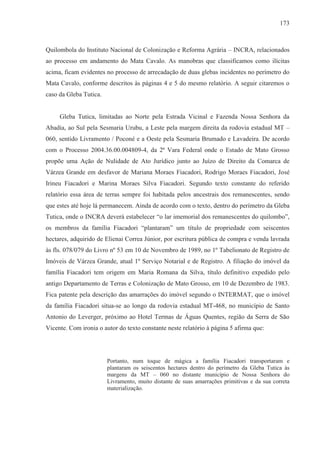 173



Quilombola do Instituto Nacional de Colonização e Reforma Agrária – INCRA, relacionados
ao processo em andamento do Mata Cavalo. As manobras que classificamos como ilícitas
acima, ficam evidentes no processo de arrecadação de duas glebas incidentes no perímetro do
Mata Cavalo, conforme descritos às páginas 4 e 5 do mesmo relatório. A seguir citaremos o
caso da Gleba Tutica.


     Gleba Tutica, limitadas ao Norte pela Estrada Vicinal e Fazenda Nossa Senhora da
Abadia, ao Sul pela Sesmaria Urubu, a Leste pela margem direita da rodovia estadual MT –
060, sentido Livramento / Poconé e a Oeste pela Sesmaria Brumado e Lavadeira. De acordo
com o Processo 2004.36.00.004809-4, da 2ª Vara Federal onde o Estado de Mato Grosso
propõe uma Ação de Nulidade de Ato Jurídico junto ao Juízo de Direito da Comarca de
Várzea Grande em desfavor de Mariana Moraes Fiacadori, Rodrigo Moraes Fiacadori, José
Irineu Fiacadori e Marina Moraes Silva Fiacadori. Segundo texto constante do referido
relatório essa área de terras sempre foi habitada pelos ancestrais dos remanescentes, sendo
que estes até hoje lá permanecem. Ainda de acordo com o texto, dentro do perímetro da Gleba
Tutica, onde o INCRA deverá estabelecer “o lar imemorial dos remanescentes do quilombo”,
os membros da família Fiacadori “plantaram” um título de propriedade com seiscentos
hectares, adquirido de Elienai Correa Júnior, por escritura pública de compra e venda lavrada
às fls. 078/079 do Livro nº 53 em 10 de Novembro de 1989, no 1º Tabelionato de Registro de
Imóveis de Várzea Grande, atual 1º Serviço Notarial e de Registro. A filiação do imóvel da
família Fiacadori tem origem em Maria Romana da Silva, título definitivo expedido pelo
antigo Departamento de Terras e Colonização de Mato Grosso, em 10 de Dezembro de 1983.
Fica patente pela descrição das amarrações do imóvel segundo o INTERMAT, que o imóvel
da família Fiacadori situa-se ao longo da rodovia estadual MT-468, no município de Santo
Antonio do Leverger, próximo ao Hotel Termas de Águas Quentes, região da Serra de São
Vicente. Com ironia o autor do texto constante neste relatório à página 5 afirma que:




                        Portanto, num toque de mágica a família Fiacadori transportaram e
                        plantaram os seiscentos hectares dentro do perímetro da Gleba Tutica às
                        margens da MT – 060 no distante município de Nossa Senhora do
                        Livramento, muito distante de suas amarrações primitivas e da sua correta
                        materialização.
 