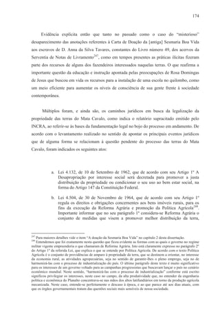 174



      Evidência explícita então que tanto no passado como o caso do “misterioso”
desaparecimento das anotações referentes à Carta de Doação da [antiga] Sesmaria Boa Vida
aos escravos de D. Anna da Silva Tavares, constantes do Livro número 49, dos acervos da
Serventia de Notas de Livramento247, como em tempos presentes as práticas ilícitas fizeram
parte dos recursos de alguns dos fazendeiros interessados naquelas terras. O que reafirma a
importante questão da educação e instrução apontada pelas preocupações de Rosa Domingas
de Jesus que buscou em vida os recursos para a instalação de uma escola no quilombo, como
um meio eficiente para aumentar os níveis de consciência de sua gente frente à sociedade
contemporânea.


       Múltiplos foram, e ainda são, os caminhos jurídicos em busca da legalização da
propriedade das terras do Mata Cavalo, como indica o relatório supracitado emitido pelo
INCRA, ao referir-se às bases da fundamentação legal no bojo do processo em andamento. De
acordo com o levantamento realizado no sentido de apontar os principais eventos jurídicos
que de alguma forma se relacionam à questão pendente do processo das terras do Mata
Cavalo, foram indicados os seguintes atos:




             a. Lei 4.132, de 10 de Setembro de 1962, que de acordo com seu Artigo 1º A
                Desapropriação por interesse social será decretada para promover a justa
                distribuição da propriedade ou condicionar o seu uso ao bem estar social, na
                forma do Artigo 147 da Constituição Federal.

             b. Lei 4.504, de 30 de Novembro de 1964, que de acordo com seu Artigo 1º
                regula os direitos e obrigações concernentes aos bens imóveis rurais, para os
                fins da execução da Reforma Agrária e promoção da Política Agrícola248.
                Importante informar que no seu parágrafo 1º considera-se Reforma Agrária o
                conjunto de medidas que visem a promover melhor distribuição da terra,


247
   Para maiores detalhes vide o item “A doação da Sesmaria Boa Vida” no capítulo 2 desta dissertação.
248
   Entendemos que foi exatamente nesta questão que ficou evidente as formas com as quais o governo no regime
militar vigente empreenderia o que chamaram de Reforma Agrária. Isto está claramente expresso no parágrafo 2º
do Artigo 1º da referida Lei, que explica o que se entende por Política Agrícola. De acordo com o texto Política
Agrícola é o conjunto de providências de amparo à propriedade da terra, que se destinem a orientar, no interesse
da economia rural, as atividades agropecuárias, seja no sentido de garantir-lhes o pleno emprego, seja no de
harmonizá-las com o processo de industrialização do país. O último parágrafo deste texto é muito significativo
para os interesses de um governo voltado para as campanhas progressistas que buscavam lançar o país no cenário
econômico mundial. Neste sentido, “harmonizá-las com o processo de industrialização” conforme está escrito
significou privilegiar os interesses, neste caso no campo, da alta produtividade que, no entender da engenharia
política e econômica do Planalto concentrava-se nas mãos dos altos latifundiários em torno da produção agrícola
mecanizada. Neste caso, entende-se perfeitamente o descaso à época, e ao que parece até aos dias atuais, com
que os órgãos governamentais tratam das questões sociais mais sensíveis de nossa sociedade.
 