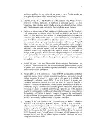 175



   mediante modificações no regime de sua posse e uso, a fim de atender aos
   princípios de justiça social e o aumento de produtividade.

c. Decreto 59428, de 27 de Outubro de 1966, segundo seu Artigo 1º visa a
   promover medidas destinadas a melhorar a estrutura agrária no país,
   vinculando à propriedade quem trabalha a terra agrícola satisfazendo normas
   sócio-fundiárias que mais se ajustem à dignificação da pessoa humana.

d. Convenção Internacional nº 169, da Organização Internacional do Trabalho –
   OIT sobre povos indígenas e tribais, realizada em Genebra na data de 7 de
   Junho de 1989. Inspirada pelos termos da Declaração Universal dos Direitos
   Humanos, pelo Pacto Internacional dos Direitos Econômicos, Sócio-Culturais,
   pelo Pacto Internacional dos Direitos e Políticos e dos numerosos instrumentos
   internacionais sobre a prevenção da discriminação, resolve em seu Artigo 1º,
   alínea A que: Aos povos tribais em países independentes, cujas condições
   sociais, culturais e econômicas os distingam de outros setores da coletividade
   nacional, e que estejam regidos, total ou parcialmente, por seus próprios
   costumes ou tradições ou por legislação especial, afirma que conforme seu
   Artigo 2º: Os governos deverão assumir a responsabilidade de desenvolver,
   com a participação dos povos interessados, uma ação coordenada e sistemática
   com vistas a proteger os direitos desses povos e a garantir o respeito pela sua
   integridade.

e. Artigo 68 dos Atos das Disposições Constitucionais Transitórias, que
   preceitua: “Aos remanescentes das comunidades dos quilombos que estejam
   ocupando suas terras é reconhecida a propriedade definitiva, devendo o estado
   emitir-lhes os títulos respectivos”.

f. Artigos 215 e 216, da Constituição Federal de 1988, que determina ao Estado
   garantir à todos o pleno exercício dos direitos culturais e acesso às fontes da
   cultura nacional, e apoiará e incentivará a valorização e a difusão das
   manifestações culturais (Artigo 215). E no seu Artigo 216 aponta que:
   Constitui patrimônio cultural brasileiro os bens de natureza material e
   imaterial, tomados individualmente e em conjunto, portadores de referência à
   identidade, à ação, à memória dos diferentes grupos formadores da sociedade
   brasileira, nos quais se incluem: as formas de expressão; os modos de criar,
   fazer e viver; as criações científicas, artísticas e tecnológicas; as obras, objetos,
   documentos, edificações e demais espaços destinados às manifestações
   artístico-culturais; os conjuntos urbanos e sítios de valor histórico, paisagístico,
   artístico, arqueológico, paleontológico, ecológico e científico.

g. Decreto 433, de 24 de Janeiro de 1992, de acordo com seu Artigo 1º o Instituto
   Nacional de Colonização e Reforma Agrária – INCRA, fica autorizado a
   adquirir, mediante compra e venda, imóveis rurais destinados a implantação de
   projetos integrantes do programa de reforma agrária, nos termos da Lei 4.504,
   de 30 de Novembro de 1964 e também da Lei 8629 de 25 de Fevereiro de
   1993. De acordo com o Artigo 2º desta Lei, compete à União desapropriar por
   interesse social, para fins de reforma agrária, o imóvel rural que não esteja
   cumprindo sua função social.
 