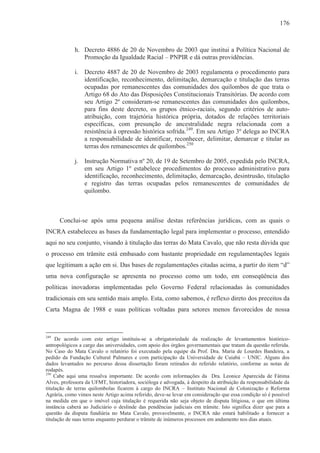 176



             h. Decreto 4886 de 20 de Novembro de 2003 que institui a Política Nacional de
                Promoção da Igualdade Racial – PNPIR e dá outras providências.

             i. Decreto 4887 de 20 de Novembro de 2003 regulamenta o procedimento para
                identificação, reconhecimento, delimitação, demarcação e titulação das terras
                ocupadas por remanescentes das comunidades dos quilombos de que trata o
                Artigo 68 do Ato das Disposições Constitucionais Transitórias. De acordo com
                seu Artigo 2º consideram-se remanescentes das comunidades dos quilombos,
                para fins deste decreto, os grupos étnico-raciais, segundo critérios de auto-
                atribuição, com trajetória histórica própria, dotados de relações territoriais
                específicas, com presunção de ancestralidade negra relacionada com a
                resistência à opressão histórica sofrida.249. Em seu Artigo 3º delega ao INCRA
                a responsabilidade de identificar, reconhecer, delimitar, demarcar e titular as
                terras dos remanescentes de quilombos.250

             j. Instrução Normativa nº 20, de 19 de Setembro de 2005, expedida pelo INCRA,
                em seu Artigo 1º estabelece procedimentos do processo administrativo para
                identificação, reconhecimento, delimitação, demarcação, desintrusão, titulação
                e registro das terras ocupadas pelos remanescentes de comunidades de
                quilombo.



      Conclui-se após uma pequena análise destas referências jurídicas, com as quais o
INCRA estabeleceu as bases da fundamentação legal para implementar o processo, entendido
aqui no seu conjunto, visando à titulação das terras do Mata Cavalo, que não resta dúvida que
o processo em trâmite está embasado com bastante propriedade em regulamentações legais
que legitimam a ação em si. Das bases de regulamentações citadas acima, a partir do item “d”
uma nova configuração se apresenta no processo como um todo, em conseqüência das
políticas inovadoras implementadas pelo Governo Federal relacionadas às comunidades
tradicionais em seu sentido mais amplo. Esta, como sabemos, é reflexo direto dos preceitos da
Carta Magna de 1988 e suas políticas voltadas para setores menos favorecidos de nossa



249
     De acordo com este artigo instituiu-se a obrigatoriedade da realização de levantamentos histórico-
antropológicos a cargo das universidades, com apoio dos órgãos governamentais que tratam da questão referida.
No Caso do Mata Cavalo o relatório foi executado pela equipe da Prof. Dra. Maria de Lourdes Bandeira, a
pedido da Fundação Cultural Palmares e com participação da Universidade de Cuiabá – UNIC. Alguns dos
dados levantados no percurso dessa dissertação foram retirados do referido relatório, conforme as notas de
rodapés.
250
    Cabe aqui uma ressalva importante. De acordo com informações da Dra. Leonice Aparecida de Fátima
Alves, professora da UFMT, historiadora, socióloga e advogada, à despeito da atribuição da responsabilidade da
titulação de terras quilombolas ficarem à cargo do INCRA – Instituto Nacional de Colonização e Reforma
Agrária, como vimos neste Artigo acima referido, deve-se levar em consideração que essa condição só é possível
na medida em que o imóvel cuja titulação é requerida não seja objeto de disputa litigiosa, o que em última
instância caberá ao Judiciário o deslinde das pendências judiciais em trâmite. Isto significa dizer que para a
questão da disputa fundiária no Mata Cavalo, provavelmente, o INCRA não estará habilitado a fornecer a
titulação de suas terras enquanto perdurar o trâmite de inúmeros processos em andamento nos dias atuais.
 
