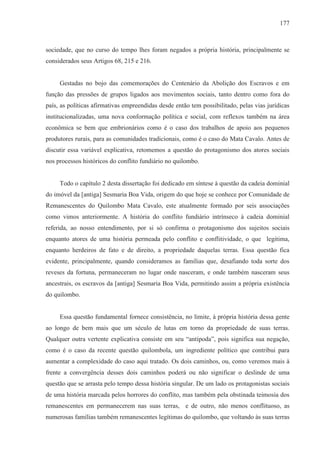 177



sociedade, que no curso do tempo lhes foram negados a própria história, principalmente se
considerados seus Artigos 68, 215 e 216.


     Gestadas no bojo das comemorações do Centenário da Abolição dos Escravos e em
função das pressões de grupos ligados aos movimentos sociais, tanto dentro como fora do
país, as políticas afirmativas empreendidas desde então tem possibilitado, pelas vias jurídicas
institucionalizadas, uma nova conformação política e social, com reflexos também na área
econômica se bem que embrionários como é o caso dos trabalhos de apoio aos pequenos
produtores rurais, para as comunidades tradicionais, como é o caso do Mata Cavalo. Antes de
discutir essa variável explicativa, retomemos a questão do protagonismo dos atores sociais
nos processos históricos do conflito fundiário no quilombo.


     Todo o capítulo 2 desta dissertação foi dedicado em síntese à questão da cadeia dominial
do imóvel da [antiga] Sesmaria Boa Vida, origem do que hoje se conhece por Comunidade de
Remanescentes do Quilombo Mata Cavalo, este atualmente formado por seis associações
como vimos anteriormente. A história do conflito fundiário intrínseco à cadeia dominial
referida, ao nosso entendimento, por si só confirma o protagonismo dos sujeitos sociais
enquanto atores de uma história permeada pelo conflito e conflitividade, o que legitima,
enquanto herdeiros de fato e de direito, a propriedade daquelas terras. Essa questão fica
evidente, principalmente, quando consideramos as famílias que, desafiando toda sorte dos
reveses da fortuna, permaneceram no lugar onde nasceram, e onde também nasceram seus
ancestrais, os escravos da [antiga] Sesmaria Boa Vida, permitindo assim a própria existência
do quilombo.


     Essa questão fundamental fornece consistência, no limite, à própria história dessa gente
ao longo de bem mais que um século de lutas em torno da propriedade de suas terras.
Qualquer outra vertente explicativa consiste em seu “antípoda”, pois significa sua negação,
como é o caso da recente questão quilombola, um ingrediente político que contribui para
aumentar a complexidade do caso aqui tratado. Os dois caminhos, ou, como veremos mais à
frente a convergência desses dois caminhos poderá ou não significar o deslinde de uma
questão que se arrasta pelo tempo dessa história singular. De um lado os protagonistas sociais
de uma história marcada pelos horrores do conflito, mas também pela obstinada teimosia dos
remanescentes em permanecerem nas suas terras, e de outro, não menos conflituoso, as
numerosas famílias também remanescentes legítimas do quilombo, que voltando às suas terras
 
