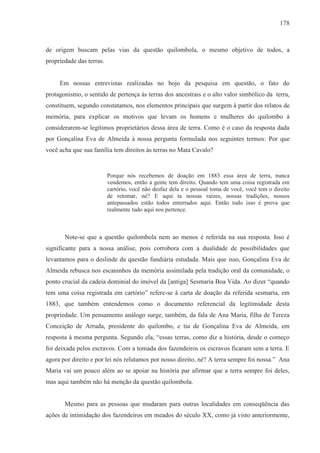 178



de origem buscam pelas vias da questão quilombola, o mesmo objetivo de todos, a
propriedade das terras.


     Em nossas entrevistas realizadas no bojo da pesquisa em questão, o fato do
protagonismo, o sentido de pertença às terras dos ancestrais e o alto valor simbólico da terra,
constituem, segundo constatamos, nos elementos principais que surgem à partir dos relatos de
memória, para explicar os motivos que levam os homens e mulheres do quilombo à
considerarem-se legítimos proprietários dessa área de terra. Como é o caso da resposta dada
por Gonçalina Eva de Almeida à nossa pergunta formulada nos seguintes termos: Por que
você acha que sua família tem direitos às terras no Mata Cavalo?


                          Porque nós recebemos de doação em 1883 essa área de terra, nunca
                          vendemos, então a gente tem direito. Quando tem uma coisa registrada em
                          cartório, você não desfaz dela e o pessoal toma de você, você tem o direito
                          de retomar, né? E aqui ta nossas raízes, nossas tradições, nossos
                          antepassados estão todos enterrados aqui. Então tudo isso é prova que
                          realmente tudo aqui nos pertence.



       Note-se que a questão quilombola nem ao menos é referida na sua resposta. Isso é
significante para a nossa análise, pois corrobora com a dualidade de possibilidades que
levantamos para o deslinde da questão fundiária estudada. Mais que isso, Gonçalina Eva de
Almeida rebusca nos escaninhos da memória assimilada pela tradição oral da comunidade, o
ponto crucial da cadeia dominial do imóvel da [antiga] Sesmaria Boa Vida. Ao dizer “quando
tem uma coisa registrada em cartório” refere-se à carta de doação da referida sesmaria, em
1883, que também entendemos como o documento referencial da legitimidade desta
propriedade. Um pensamento análogo surge, também, da fala de Ana Maria, filha de Tereza
Conceição de Arruda, presidente do quilombo, e tia de Gonçalina Eva de Almeida, em
resposta à mesma pergunta. Segundo ela, “essas terras, como diz a história, desde o começo
foi deixada pelos escravos. Com a tomada dos fazendeiros os escravos ficaram sem a terra. E
agora por direito e por lei nós relutamos por nosso direito, né? A terra sempre foi nossa.” Ana
Maria vai um pouco além ao se apoiar na história par afirmar que a terra sempre foi deles,
mas aqui também não há menção da questão quilombola.


       Mesmo para as pessoas que mudaram para outras localidades em conseqüência das
ações de intimidação dos fazendeiros em meados do século XX, como já visto anteriormente,
 