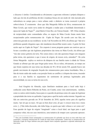 179



o discurso é similar. Considerando-se obviamente a agravante referente à própria diáspora e
tudo que ela trás de problemas devido à mudança brusca de um modo de vida marcado pela
subsistência no campo para o meio urbano onde o dinheiro se torna essencial à própria
sobrevivência. É exatamente disso que fala Margarida Odilza da Silva, remanescente do
Mata Cavalo, que muito nova ainda foi obrigada a mudar para a localidade denominada à
época de Capão do Negro251, atual Bairro Cristo Rei, em Várzea Grande – MT. Pelas relações
de reciprocidade entre comunidades afins, os negros do Mata Cavalo foram muito bem
recepcionados pelos remanescentes do            Capão do Negro. De acordo com sua fala, em
entrevista gravada na sua residência no dia 3 de Novembro de 2010, ela afirma que “não teve
problemas quando chegamos aqui, não mandaram descarrilhar noutro canto. A gente foi bem
aceito aqui no Capão do Negro”. Em resposta à nossa pergunta quanto aos motivos que os
levam a acreditar que são legítimos proprietários das terras no Mata Cavalo, ela afirma que
“nós não somos grileiros de terra. Nós somos dono e nós não queremos brigar com ninguem
pelas terras, nós queremos o que é nosso de origem, de nossos avós, entendeu?”. De certa
forma Margarida explica os motivos da diáspora de sua família rumo à cidade de Várzea
Grande ao afirmar que não quer brigar pelas terras. Ela se refere, obviamente, ao tempo em
que foram expulsos de suas terras nas décadas de 50 e 60 do século XX, quando houve um
grande movimento de migração forçada dos remanescentes para outras localidades. Mas, o
fato de terem saído não muda a sua posição frente ao conflito e à disputa das terras, trazendo
para si e sua família os argumentos do sentimento de pertença legitimados pela
ancestralidade, no caso as terras de seus avôs.


        José Gregório de Almeida, cujos familiares mudaram para o local onde hoje é
conhecido como Bairro Ribeirão da Ponte, em Cuiabá, como visto anteriormente, também,
como os outros entrevistados, busca para si a questão da pertença como elo capaz de legitimar
a propriedade das terras no quilombo. Lugar para o qual há muito sonha retornar. Segundo sua
fala em entrevista gravada em 30 de Setembro de 2010, aquelas terras para ele significa
muito, “por ali que eu nasci. Ali que eu bem dizer criei, ali que vi crescer meus tios e meus
avós. [...] Não tinha discussão, não tinha briga, eu queria que tudo voltasse a ser como era”.
Essa questão do lugar de origem “imaginado” como o local ideal, um lugar para o qual
compensa voltar, trás nos seus interstícios, uma tentativa de romper com o presente opressor.

251
   Para esta localidade foram remanejados os remanescentes do quilombo que havia na área onde hoje está
construído o Aeroporto Internacional de Cuiabá de onde foram expropriados. Ainda hoje os remanescentes do
Quilombo Capão do Negro habitam uma parte daquele bairro enquanto aguardam a esperada indenização das
suas terras.
 