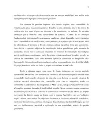 9



na elaboração e reinterpretação desta questão, que por sua vez possibilitará uma análise mais
abrangente quanto à própria história deste Quilombo.

        Em resposta às pressões impostas pelo estado litigioso, essa comunidade de
remanescentes criou mecanismos próprios de defesa e auto-afirmação, através do cultivo da
tradição que tem suas origens nas senzalas e da manutenção, via cultural, do universo
simbólico que a identifica como descendentes de escravos.           Cientes de sua condição
fundamental de estar ocupando uma área que receberam a título de doação, os representantes
dessa comunidade tradicional lutaram, como puderam, pela preservação de suas terras, local
de subsistência, de memória e de auto-afirmação étnica específica. Uma terra quilombola.
Sem dúvida, a questão subjetiva da identificação étnica, possibilitada pela memória da
escravidão, possui peso e densidade relevantes no processo de manutenção das tradições
ancestrais africanas, constituídas a partir dos relatos orais repassados de geração a geração no
interior da comunidade. Toda uma memória específica, constituída no imaginário afro-
descendente, é insistentemente preservada em prol da conservação dos elos de solidariedade
do grupo permitindo assim, no limite, a própria existência do Mata Cavalo.

       Tendo a diáspora negra como pano de fundo, trataremos no terceiro capítulo
denominado “Desiderato” dos processos de construção da identidade negra no interior desta
comunidade. Confrontando a trajetória da luta pela posse da terra e a questão subjetiva da
tradição ancestral afro-referenciada, constituída pelas vias do imaginário, tendo por
testemunho os depoimentos dos integrantes do Mata Cavalo, será possível comprovar nossas
afirmações acerca da formação desta identidade singular. Nesse contexto, mostraremos como
as manifestações artísticas e culturais da comunidade constituem-se em reflexo do próprio
movimento da diáspora negra, da forma como o entende Paul Gilroy em seu “Atlântico
negro”. A terra como meio e fim, objetivo e destinação, o desiderato primordial, constitui-se,
nas tramas de sua história, em local privilegiado da conformação da identidade negra, que por
sua vez, juridicamente, permitirá a legitimação da sua propriedade, através da questão
quilombola.
 