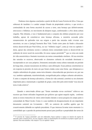 181




        Podemos tirar algumas conclusões a partir da fala de Laura Ferreira da Silva. Uma que
sobressai de imediato é o caráter sempre frisado da propriedade coletiva, o que revela a
continuidade de uma forma ancestral de acesso a terra, uma herança que definitivamente
atravessou o Atlântico, no movimento da diáspora negra, conformando o ethos desta cultura
singular. Não obstante, e isso é fundamental para o conjunto dos debates propostos por esse
trabalho, apesar de constituir-se uma herança africana, a memória acessada pelos
remanescentes do quilombo tem sua origem a partir das senzalas onde viveram seus
ancestrais, no caso a [antiga] Sesmaria Boa Vida. Tendo como pano de fundo a discussão
teórica desenvolvida por Paul Gilroy, no seu “Atlântico negro”, como já visto no capítulo 1
desta, apesar das estruturas sociais e culturais desta comunidade terem se desenvolvido no
ambiente do terror racial da escravidão, foi nesse espaço permitido253 que se criou um modo
de vida característico e bastante recorrente em outras comunidades similares. Ali nos terreiros
das senzalas os escravos, absorvendo os elementos culturais da sociedade dominante e
incorporando-os aos seus próprios, fortemente enraizados numa cultura maturada em período
de longa data, criaram mecanismos de defesa e auto-afirmação. Essas práticas constituíram-se
em resposta às pressões do meio em que foram criadas como uma forma que ultrapassava a
simples subsistência do grupo, numa terra distante e desconhecida que precisava ser, por sua
vez, também suplantada, reterritorializada, ressignificada pelos códigos culturais adventícios.
E entre o conjunto da herança adventícia, a forma de vida comunal, constitui-se em elemento
importante para a manutenção e equidade do grupo, como dito pela entrevistada “essa área de
terra é toda coletiva”.


      Quando a entrevistada afirma que “foram montadas novas escrituras” refere-se aos
recursos que foram utilizados largamente por grileiros que agiam naquela região, conforme
atesta os textos transcritos de vários entrevistados durante a nossa pesquisa de campo junto à
comunidade do Mata Cavalo. Como é o caso também do desaparecimento de um importante
documento cartorial em Livramento - MT, no contexto do conflito agrário que foi
exaustivamente debatido no capítulo precedente. O que interessa levantar neste momento é a
centralidade que a questão do pertencimento possui para justificar a propriedade das terras do

253
   O conceito de “espaço permitido”, por nós elaborados, busca explicar o espaço no interior do regime da
opressão onde se desenvolveu, em seu conjunto, todas as manifestações de resistência ao próprio regime que os
oprimia. Para mais detalhes vide citação nº 26, no capítulo 1 desta.
 