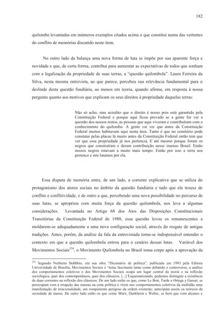 182



quilombo levantadas em inúmeros exemplos citados acima o que constitui numa das vertentes
do conflito de memórias discutido neste item.


       No outro lado da balança uma nova forma de luta se impõe por sua aparente força e
novidade e que, de certa forma, contribui para aumentar as expectativas de todos que sonham
com a legalização da propriedade de suas terras, a “questão quilombola”. Laura Ferreira da
Silva, nesta mesma entrevista, ao que parece, percebeu sua relevância fundamental para o
deslinde desta questão fundiária, ao menos em teoria, quando afirma, em resposta à nossa
pergunta quanto aos motivos que explicam os seus direitos à propriedade daquelas terras:


                           Não só acho, mas acredito que o direito é nosso pois está garantido pela
                           Constituição Federal e porque aqui ficou provado se a gente for ver a
                           questão dos nossos restos, as pessoas que aqui viveram e contribuíram com o
                           conhecimento do quilombo. A gente vai ver que antes da Constituição
                           Federal muitos habitavam aqui nesta área. Tanto é que no cemitério pode
                           constatar pelas placas lá muito antes da Constituição Federal então tem que
                           ver que essa propriedade já nos pertencia. E até mesmo porque foram os
                           negros que construíram e deram contribuição nesse imenso Brasil. Então
                           nossos negros estavam a muito mais tempo. Então por isso a terra nos
                           pertence e nós lutamos por ela.




      Essa disputa de memória entre, de um lado, a corrente explicativa que se utiliza do
protagonismo dos atores sociais no âmbito da questão fundiária e tudo que ela trouxe de
conflito e conflitividade, e de outro a que, percebendo uma nova possibilidade no percurso de
suas lutas, se apropriou com muita força da questão quilombola, nos leva a algumas
considerações.       Levantada no Artigo 68 dos Atos das Disposições Constitucionais
Transitórias da Constituição Federal de 1988, essa questão levou os remanescentes a
moldarem-se adequadamente a uma nova configuração social, através do resgate de antigas
tradições. Antes, porém, da análise da fala da entrevistada torna-se indispensável entender o
contexto em que a questão quilombola entrou para o cenário dessas lutas.                       Variável dos
Movimentos Sociais254, o Movimento Quilombola no Brasil toma corpo após a aprovação da

254
    Segundo Norberto Bobbbio, em sua obra “Dicionário de política”, publicada em 1993 pela Editora
Universidade de Brasília, Movimentos Sociais é “tema fascinante tanto como debatido e controverso, a análise
dos comportamentos coletivos e dos Movimentos Sociais ocupa um lugar central da teoria e na reflexão
sociológica, quer dos contemporâneos, quer dos clássicos. [...] Esquematizando, podemos distinguir a existência
de duas correntes na reflexão dos clássicos. De um lado estão os que, como Le Bon, Tarde e Ortega y Gasset, se
preocupam com a irrupção das massas na cena política e vêem nos comportamentos coletivos da multidão uma
manifestação de irracionalidade, um rompimento perigoso da ordem existente; antecipam assim os teóricos da
sociedade de massa. De outro lado estão os que como Marx, Durkheim e Weber, se bem que com alcance e
 