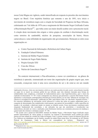 183



nossa Carta Magna em vigência, sendo intensificada em resposta às pressões dos movimentos
negros no Brasil. Com trajetória histórica que remonta o ano de 1891, teve início o
movimento de resistência negra com a criação da Sociedade de Progresso da Raça Africana,
culminando em 7 de Julho de 1978 com o surgimento do Movimento Negro Unificado Contra
a Discriminação Racial255, que tinha como seu maior desafio acabar com o preconceito racial.
A criação deste movimento deu origem a vários grupos de combate à discriminação racial,
como terreiros de candomblé, núcleos de pesquisas, associações de bairro, blocos
carnavalescos e uma infinidade de organizações não governamentais. Destacam-se entre essas
organizações os:


      a. Centro Nacional de Informação e Referência da Cultura Negra
      b. Fundação Cultural Palmares
      c. Instituto da Mulher Negra Geledés
      d. Instituto do Negro Padre Batista
      e. Projeto Geração XXI
      f. Casa das Áfricas
      g. Núcleo de Consciência Negra256
.
      No contexto internacional, o Pan-africanismo, a nosso ver constituiu-se na gênese da
resistência à opressão, sistematizado em torno das organizações de grupos negros que, num
crescendo, avançavam rumo à uma nova consciência do ser e do estar-se em um mundo


implicações diversos, vêem nos movimentos coletivos um modo peculiar de ação social, variavelmente inserida
ou capaz de se inserir na estrutura global da sua reflexão, quer eles denotem transição para formas de
solidariedades mais complexas, a transição do tradicionalismo para o tipo legal-burocrático, quer o início da
explosão revolucionária”. P. 787. Como contraponto aos clássicos que pensaram o conceito Movimento Social,
apontamos a conceituação contemporânea utilizada por Ferreira Delson, na sua obra “Manual de sociologia: dos
clássicos à sociedade de informação”, publicada em 2001, pela Editora Atlas, em São Paulo. Segundo Ferreira, “
Os conceitos definidores de movimento social referem-se à esfera das ações de grupos organizados para a
conquista de determinados fins estabelecidos coletivamente, que partem de necessidades e visões específicas de
mundo e de sociedade e objetivam mudar ou manter as relações sociais. Esses movimentos constituem parte
integrante fundamental das sociedades, e são sufocados nas que são autoritárias e reconhecidos nas
democráticas, devendo ser vistos e analisados como fenômenos internos aos constantes processos de mudança e
conservação dos sistemas e estruturas sociais”. P. 146.
255
    De acordo com o portal do GELEDÉS: Instituto da Mulher Negra, o Movimento Negro Unificado surgiu
quando representantes de vários grupos se reuniram, em resposta à discriminação racial sofrida por quatro
garotos do time infantil de voleibol do Clube de Regatas Tietê e a prisão, tortura e morte de Robison Silveira da
Luz. Robison era trabalhador, pai de família, acusado de roubar frutas numa feira, foi torturado no 44º Distrito
Policial de Guaianases, vindo a falecer em conseqüência às torturas.                           Disponível em:
http://www.geledes.org.br/afrobrasileiros-suas-lutas/movimento-negro-unificado-04/05/2010.html acesso em 13
de Fevereiro de 2011.
256
    Disponível em: http://www.klickeducacao.com.br/conteudo/pagina/0,6313,POR-2086-18399-,00.html acesso
em 13 de Fevereiro de 2011.
 
