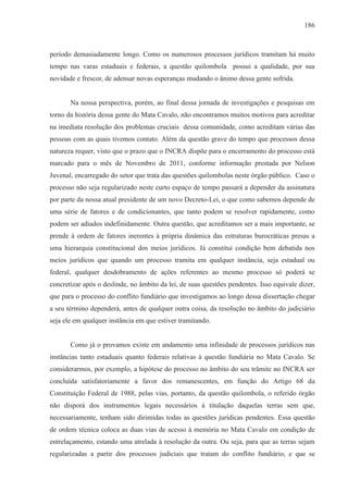 186



período demasiadamente longo. Como os numerosos processos jurídicos tramitam há muito
tempo nas varas estaduais e federais, a questão quilombola possui a qualidade, por sua
novidade e frescor, de adensar novas esperanças mudando o ânimo dessa gente sofrida.


       Na nossa perspectiva, porém, ao final dessa jornada de investigações e pesquisas em
torno da história dessa gente do Mata Cavalo, não encontramos muitos motivos para acreditar
na imediata resolução dos problemas cruciais dessa comunidade, como acreditam várias das
pessoas com as quais tivemos contato. Além da questão grave do tempo que processos dessa
natureza requer, visto que o prazo que o INCRA dispõe para o encerramento do processo está
marcado para o mês de Novembro de 2011, conforme informação prestada por Nelson
Juvenal, encarregado do setor que trata das questões quilombolas neste órgão público. Caso o
processo não seja regularizado neste curto espaço de tempo passará a depender da assinatura
por parte da nossa atual presidente de um novo Decreto-Lei, o que como sabemos depende de
uma série de fatores e de condicionantes, que tanto podem se resolver rapidamente, como
podem ser adiados indefinidamente. Outra questão, que acreditamos ser a mais importante, se
prende à ordem de fatores inerentes à própria dinâmica das estruturas burocráticas presas a
uma hierarquia constitucional dos meios jurídicos. Já constitui condição bem debatida nos
meios jurídicos que quando um processo tramita em qualquer instância, seja estadual ou
federal, qualquer desdobramento de ações referentes ao mesmo processo só poderá se
concretizar após o deslinde, no âmbito da lei, de suas questões pendentes. Isso equivale dizer,
que para o processo do conflito fundiário que investigamos ao longo dessa dissertação chegar
a seu término dependerá, antes de qualquer outra coisa, da resolução no âmbito do judiciário
seja ele em qualquer instância em que estiver tramitando.


       Como já o provamos existe em andamento uma infinidade de processos jurídicos nas
instâncias tanto estaduais quanto federais relativas à questão fundiária no Mata Cavalo. Se
considerarmos, por exemplo, a hipótese do processo no âmbito do seu trâmite no INCRA ser
concluída satisfatoriamente a favor dos remanescentes, em função do Artigo 68 da
Constituição Federal de 1988, pelas vias, portanto, da questão quilombola, o referido órgão
não disporá dos instrumentos legais necessários à titulação daquelas terras sem que,
necessariamente, tenham sido dirimidas todas as questões jurídicas pendentes. Essa questão
de ordem técnica coloca as duas vias de acesso à memória no Mata Cavalo em condição de
entrelaçamento, estando uma atrelada à resolução da outra. Ou seja, para que as terras sejam
regularizadas a partir dos processos judiciais que tratam do conflito fundiário, e que se
 