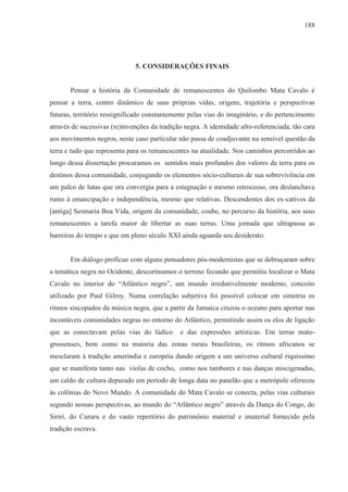 188




                              5. CONSIDERAÇÕES FINAIS


       Pensar a história da Comunidade de remanescentes do Quilombo Mata Cavalo é
pensar a terra, centro dinâmico de suas próprias vidas, origens, trajetória e perspectivas
futuras, território ressignificado constantemente pelas vias do imaginário, e do pertencimento
através de sucessivas (re)invenções da tradição negra. A identidade afro-referenciada, tão cara
aos movimentos negros, neste caso particular não passa de coadjuvante na sensível questão da
terra e tudo que representa para os remanescentes na atualidade. Nos caminhos percorridos ao
longo dessa dissertação procuramos os sentidos mais profundos dos valores da terra para os
destinos dessa comunidade, conjugando os elementos sócio-culturais de sua sobrevivência em
um palco de lutas que ora convergia para a estagnação e mesmo retrocesso, ora deslanchava
rumo à emancipação e independência, mesmo que relativas. Descendentes dos ex-cativos da
[antiga] Sesmaria Boa Vida, origem da comunidade, coube, no percurso da história, aos seus
remanescentes a tarefa maior de libertar as suas terras. Uma jornada que ultrapassa as
barreiras do tempo e que em pleno século XXI ainda aguarda seu desiderato.


       Em diálogo profícuo com alguns pensadores pós-modernistas que se debruçaram sobre
a temática negra no Ocidente, descortinamos o terreno fecundo que permitiu localizar o Mata
Cavalo no interior do “Atlântico negro”, um mundo irredutivelmente moderno, conceito
utilizado por Paul Gilroy. Numa correlação subjetiva foi possível colocar em simetria os
ritmos sincopados da música negra, que a partir da Jamaica cruzou o oceano para aportar nas
incontáveis comunidades negras no entorno do Atlântico, permitindo assim os elos de ligação
que as conectavam pelas vias do lúdico        e das expressões artísticas. Em terras mato-
grossenses, bem como na maioria das zonas rurais brasileiras, os ritmos africanos se
mesclaram à tradição ameríndia e européia dando origem a um universo cultural riquíssimo
que se manifesta tanto nas violas de cocho, como nos tambores e nas danças miscigenadas,
um caldo de cultura depurado em período de longa data no panelão que a metrópole ofereceu
às colônias do Novo Mundo. A comunidade do Mata Cavalo se conecta, pelas vias culturais
segundo nossas perspectivas, ao mundo do “Atlântico negro” através da Dança do Congo, do
Siriri, do Cururu e do vasto repertório do patrimônio material e imaterial fornecido pela
tradição escrava.
 