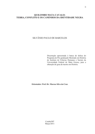 ii



             QUILOMBO MATA CAVALO:
TERRA, CONFLITO E OS CAMINHOS DA IDENTIDADE NEGRA




            SILVÂNIO PAULO DE BARCELOS




                            Dissertação apresentada à banca de defesa do
                            Programa de Pós-graduação Mestrado em História
                            do Instituto de Ciências Humanas e Sociais da
                            Universidade Federal de Mato Grosso, para a
                            obtenção do grau de mestre em História.




           Orientador: Prof. Dr. Marcus Silva da Cruz




                          Cuiabá/MT
                          Março/2011
 