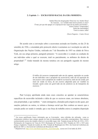 10



                   2. Capítulo 1 - ESCRAVIDÃO RACIAL DA ERA MODERNA

                                                   Senhor Deus dos desgraçados! Dizei-me vós, Senhor Deus!
                                                     Se é loucura... se é verdade tanto horror perante os céus?!
                              Ó mar, por que não apagas co’a esponja de tuas vagas de teu manto este borrão?...
                                                                                  Astros! Noites! Tempestades!
                                                                                         Rolai das imensidades!
                                                                                         Varrei os mares, tufão!

                                                                               (Navio Negreiro – Castro Alves)




          De acordo com a convenção sobre a escravatura assinada em Genebra, no dia 25 de
setembro de 1926, e emendada pelo protocolo aberto à assinatura ou à aceitação na sede da
Organização das Nações Unidas, realizada em 7 de Dezembro de 1953 na cidade de Nova
York, em seu artigo primeiro, parágrafo primeiro: “A escravidão é o estado ou condição de
um indivíduo sobre o qual se exercem, total ou parcialmente, os atributos do direito de
propriedade”.12 Ainda tratando da mesma temática em seu parágrafo segundo do mesmo
artigo:




                           O tráfico de escravos compreende todo ato de captura, aquisição ou cessão
                           de um indivíduo com o propósito de escravizá-lo; todo ato de aquisição de
                           um escravo com o propósito de vendê-lo ou trocá-lo; todo ato de cessão, por
                           meio de venda ou troca, de um escravo adquirido para ser vendido ou
                           trocado; assim como em geral todo ato de comércio ou de transportes de
                           escravos. 13




          Paul Lovejoy aprofunda ainda mais esses conceitos ao apontar as características
específicas da escravidão incluindo a idéia de que os escravos eram, em termos absolutos,
uma propriedade, e que também: “ eram estrangeiros, alienados pela origem ou dos quais, por
sanções judiciais ou outras, se retirara a herança social que lhes coubera ao nascer; que a
coerção podia ser usada à vontade; que a sua força de trabalho estava à completa disposição


12
   Em nossa qualificação fomos informados que as Convenções antes referidas são utilizadas como os
instrumentos jurídicos mais antigos quando do trato da denominada escravidão contemporânea. Para maiores
esclarecimentos acerca dos tratados relativos à escravidão negra vide: Tratados de paz de Paris de 1814 e 1815;
Declarações do Congresso de Viena de 1815; Declaração de Verona de 1822; Tratados de 1831 e 1833 entre
França e Inglaterra; Tratado de Londres de 1841; Tratado de Washington de 1862; Ato Geral da Conferência de
Berlin de 1885 e o Ato Geral da Conferência de Bruxelas de 1890.
13
   Disponível em: http://www.onu-brasil.org.br/doc_escravatura.php , acesso em 22 de Junho de 2010.
 
