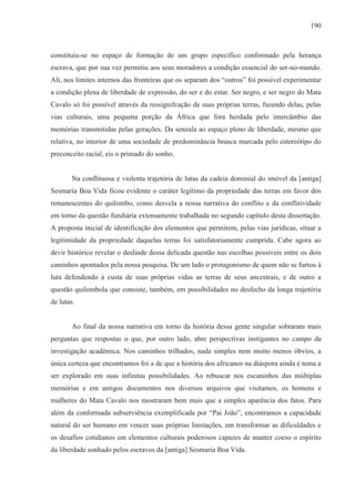 190



constituiu-se no espaço de formação de um grupo específico conformado pela herança
escrava, que por sua vez permitiu aos seus moradores a condição essencial do ser-no-mundo.
Ali, nos limites internos das fronteiras que os separam dos “outros” foi possível experimentar
a condição plena de liberdade de expressão, do ser e do estar. Ser negro, e ser negro do Mata
Cavalo só foi possível através da ressignifcação de suas próprias terras, fazendo delas, pelas
vias culturais, uma pequena porção da África que fora herdada pelo intercâmbio das
memórias transmitidas pelas gerações. Da senzala ao espaço pleno de liberdade, mesmo que
relativa, no interior de uma sociedade de predominância branca marcada pelo estereótipo do
preconceito racial, eis o primado do sonho.


       Na conflituosa e violenta trajetória de lutas da cadeia dominial do imóvel da [antiga]
Sesmaria Boa Vida ficou evidente o caráter legítimo da propriedade das terras em favor dos
remanescentes do quilombo, como desvela a nossa narrativa do conflito e da conflitividade
em torno da questão fundiária extensamente trabalhada no segundo capítulo desta dissertação.
A proposta inicial de identificação dos elementos que permitem, pelas vias jurídicas, situar a
legitimidade da propriedade daquelas terras foi satisfatoriamente cumprida. Cabe agora ao
devir histórico revelar o deslinde dessa delicada questão nas escolhas possíveis entre os dois
caminhos apontados pela nossa pesquisa. De um lado o protagonismo de quem não se furtou à
luta defendendo à custa de suas próprias vidas as terras de seus ancestrais, e de outro a
questão quilombola que consiste, também, em possibilidades no desfecho da longa trajetória
de lutas.


       Ao final da nossa narrativa em torno da história dessa gente singular sobraram mais
perguntas que respostas o que, por outro lado, abre perspectivas instigantes no campo da
investigação acadêmica. Nos caminhos trilhados, nada simples nem muito menos óbvios, a
única certeza que encontramos foi a de que a história dos africanos na diáspora ainda é tema a
ser explorado em suas infinitas possibilidades. Ao rebuscar nos escaninhos das múltiplas
memórias e em antigos documentos nos diversos arquivos que visitamos, os homens e
mulheres do Mata Cavalo nos mostraram bem mais que a simples aparência dos fatos. Para
além da conformada subserviência exemplificada por “Pai João”, encontramos a capacidade
natural do ser humano em vencer suas próprias limitações, em transformar as dificuldades e
os desafios cotidianos em elementos culturais poderosos capazes de manter coeso o espírito
da liberdade sonhado pelos escravos da [antiga] Sesmaria Boa Vida.
 