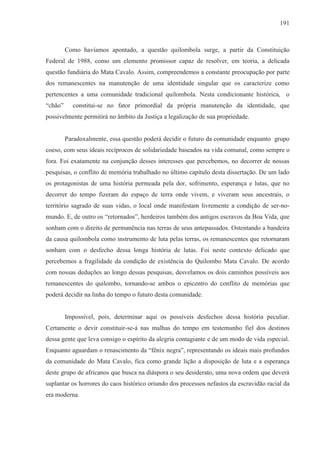 191



         Como havíamos apontado, a questão quilombola surge, a partir da Constituição
Federal de 1988, como um elemento promissor capaz de resolver, em teoria, a delicada
questão fundiária do Mata Cavalo. Assim, compreendemos a constante preocupação por parte
dos remanescentes na manutenção de uma identidade singular que os caracterize como
pertencentes a uma comunidade tradicional quilombola. Nesta condicionante histórica, o
“chão”     constitui-se no fator primordial da própria manutenção da identidade, que
possivelmente permitirá no âmbito da Justiça a legalização de sua propriedade.


         Paradoxalmente, essa questão poderá decidir o futuro da comunidade enquanto grupo
coeso, com seus ideais recíprocos de solidariedade baseados na vida comunal, como sempre o
fora. Foi exatamente na conjunção desses interesses que percebemos, no decorrer de nossas
pesquisas, o conflito de memória trabalhado no último capítulo desta dissertação. De um lado
os protagonistas de uma história permeada pela dor, sofrimento, esperança e lutas, que no
decorrer do tempo fizeram do espaço de terra onde vivem, e viveram seus ancestrais, o
território sagrado de suas vidas, o local onde manifestam livremente a condição de ser-no-
mundo. E, de outro os “retornados”, herdeiros também dos antigos escravos da Boa Vida, que
sonham com o direito de permanência nas terras de seus antepassados. Ostentando a bandeira
da causa quilombola como instrumento de luta pelas terras, os remanescentes que retornaram
sonham com o desfecho dessa longa história de lutas. Foi neste contexto delicado que
percebemos a fragilidade da condição de existência do Quilombo Mata Cavalo. De acordo
com nossas deduções ao longo dessas pesquisas, desvelamos os dois caminhos possíveis aos
remanescentes do quilombo, tornando-se ambos o epicentro do conflito de memórias que
poderá decidir na linha do tempo o futuro desta comunidade.


         Impossível, pois, determinar aqui os possíveis desfechos dessa história peculiar.
Certamente o devir constituir-se-á nas malhas do tempo em testemunho fiel dos destinos
dessa gente que leva consigo o espírito da alegria contagiante e de um modo de vida especial.
Enquanto aguardam o renascimento da “fênix negra”, representando os ideais mais profundos
da comunidade do Mata Cavalo, fica como grande lição a disposição de luta e a esperança
deste grupo de africanos que busca na diáspora o seu desiderato, uma nova ordem que deverá
suplantar os horrores do caos histórico oriundo dos processos nefastos da escravidão racial da
era moderna.
 