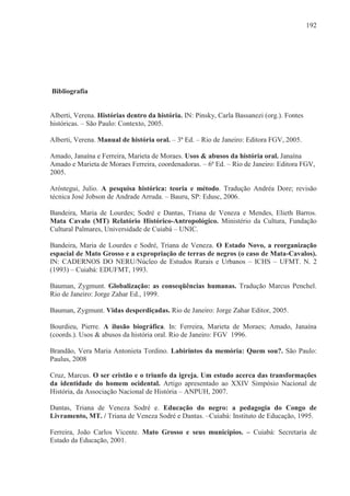 192




Bibliografia


Alberti, Verena. Histórias dentro da história. IN: Pinsky, Carla Bassanezi (org.). Fontes
históricas. – São Paulo: Contexto, 2005.

Alberti, Verena. Manual de história oral. – 3ª Ed. – Rio de Janeiro: Editora FGV, 2005.

Amado, Janaína e Ferreira, Marieta de Moraes. Usos & abusos da história oral. Janaína
Amado e Marieta de Moraes Ferreira, coordenadoras. – 6ª Ed. – Rio de Janeiro: Editora FGV,
2005.

Aróstegui, Julio. A pesquisa histórica: teoria e método. Tradução Andréa Dore; revisão
técnica José Jobson de Andrade Arruda. – Bauru, SP: Edusc, 2006.

Bandeira, Maria de Lourdes; Sodré e Dantas, Triana de Veneza e Mendes, Elieth Barros.
Mata Cavalo (MT) Relatório Histórico-Antropológico. Ministério da Cultura, Fundação
Cultural Palmares, Universidade de Cuiabá – UNIC.

Bandeira, Maria de Lourdes e Sodré, Triana de Veneza. O Estado Novo, a reorganização
espacial de Mato Grosso e a expropriação de terras de negros (o caso de Mata-Cavalos).
IN: CADERNOS DO NERU/Núcleo de Estudos Rurais e Urbanos – ICHS – UFMT. N. 2
(1993) – Cuiabá: EDUFMT, 1993.

Bauman, Zygmunt. Globalização: as conseqüências humanas. Tradução Marcus Penchel.
Rio de Janeiro: Jorge Zahar Ed., 1999.

Bauman, Zygmunt. Vidas desperdiçadas. Rio de Janeiro: Jorge Zahar Editor, 2005.

Bourdieu, Pierre. A ilusão biográfica. In: Ferreira, Marieta de Moraes; Amado, Janaína
(coords.). Usos & abusos da história oral. Rio de Janeiro: FGV 1996.

Brandão, Vera Maria Antonieta Tordino. Labirintos da memória: Quem sou?. São Paulo:
Paulus, 2008

Cruz, Marcus. O ser cristão e o triunfo da igreja. Um estudo acerca das transformações
da identidade do homem ocidental. Artigo apresentado ao XXIV Simpósio Nacional de
História, da Associação Nacional de História – ANPUH, 2007.

Dantas, Triana de Veneza Sodré e. Educação do negro: a pedagogia do Congo de
Livramento, MT. / Triana de Veneza Sodré e Dantas. –Cuiabá: Instituto de Educação, 1995.

Ferreira, João Carlos Vicente. Mato Grosso e seus municípios. – Cuiabá: Secretaria de
Estado da Educação, 2001.
 