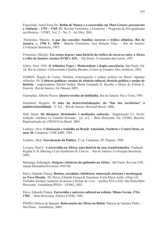 193



Figueiredo, Israel Faria De. Rolim de Moura e a escravidão em Mato Grosso: preconceito
e violência – 1751 – 1765. IN: Revista Territórios e Fronteiras – Programa de Pós-graduação
em História – UFMT, Vol. 2 – No. 2 – Jul./Dez. 2001.

 Florentino, Manolo. A paz das senzalas: famílias escravas e tráfico atlântico, Rio de
Janeiro, c. 1790 C. 1850 / Manolo Florentino, José Roberto Góes. – Rio de Janeiro:
Civilização Brasileira, 1997.

Florentino, Manolo. Em costas negras: uma história do tráfico de escravos entre a África
e o Rio de Janeiro: séculos XVIII e XIX. – São Paulo: Companhia das Letras, 1997.

Gilroy, Paul, 1956. O Atlântico Negro : Modernidade e dupla consciência. São Paulo; Ed.
34; Rio de Janeiro: Universidade Cândido Mendes, Centro de Estudos Afro-Asiáticos, 2001.

GOMES, Ângela de Castro. História, historiografia e cultura política no Brasil: algumas
reflexões. IN: Culturas políticas: ensaios de história cultural, história política e ensino de
história / organizadoras Rachel Soihet, Maria Fernanda B. Bicalho e Maria de Fátima S.
Gouvêa. Rio de Janeiro: Ed. Mauad, 2005.

Guimarães, Alberto Passos. Quatro séculos de latifúndio. Rio de Janeiro: Paz e Terra, 1981.

Haesbaert, Rogério. O mito da desterritorialização: do “fim dos territórios” à
multiterritorialidade. 2ª. Ed. – Rio de Janeiro: Bertrand Brasil, 2006.

Hall, Stuart. Da diáspora: identidades e mediações culturais. Organização Liv Sovik;
tradução Adelaine La Guardia Resende... [et. al.]. – Belo Horizonte: Ed. UFMG; Brasília:
Representação da UNESCO no Brasil, 2003.

Lenharo, Alcir. Colonização e trabalho no Brasil: Amazônia, Nordeste e Centro Oeste, os
anos 30. Campinas: UNICAMP, 1985.

Lenharo, Alcir. Sacralização da Política. 2ª ed. Campinas, SP: Papirus, 1986.

Lovejoy, Paul E. A escravidão na África: uma história de suas transformações. Tradução
Regina A. R. Bhering e Luiz Guilherme B. Chaves. – Rio de Janeiro: Civilização Brasileira,
2002.

Munanga, Kabengele. Origem e histórico do quilombo na África. São Paulo: Revista USP,
edição Dezembro/Fevereiro 1995-96.

Paiva, Eduardo França. Bateias, carumbés, tabuleiros: mineração africana e mestiçagem
no Novo Mundo. IN: Paiva, Eduardo França & Anastásia, Carla Maria Junho. (Orgs.) O
Trabalho mestiço: maneiras de pensar e formas de viver – séculos XVI a XIX. São Paulo/Belo
Horizonte: Annablume/PPGH – UFMG, 2002.

Paiva, Eduardo França. Escravidão e universo cultural na colônia: Minas Gerais, 1716-
1789. – Belo Horizonte: Editora UFMG, 2001.

PINHO, Patrícia de Santana. Reinvenções da África na Bahia/ Patrícia de Santana Pinho –
São Paulo : Annablume, 2004.
 